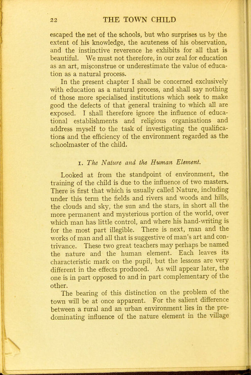 escaped the net of the schools, but who surprises us by the extent of his knowledge, the acuteness of his observation, and the instinctive reverence he exhibits for all that is beautiful. We must not therefore, in our zeal for education as an art, misconstrue or underestimate the value of educa- tion as a natural process. In the present chapter I shall be concerned exclusively with education as a natural process, and shall say nothing of those more speciaUsed institutions which seek to make good the defects of that general training to which all are exposed. I shall therefore ignore the influence of educa- tional estabhshments and rehgious organisations and address myself to the task of investigating the qualifica- tions and the efficiency of the environment regarded as the schoolmaster of the child. I. The Nature and the Human Element. Looked at from the standpoint of envirormient, the training of the child is due to the influence of two masters. There is first that which is usually called Nature, including under tliis term the fields and rivers and woods and hills, the clouds and sky, the sun and the stars, in short all the more permanent and mysterious portion of the world, over which man has little control, and where his hand-writing is for the most part illegible. There is next, man and the works of man and all that is suggestive of man's art and con- trivance. These two great teachers may perhaps be named the nature and the human element. Each leaves its characteristic mark on the pupil, but the lessons are very different in the effects produced. As will appear later, the one is in part opposed to and in part complementary of the other. The bearing of this distinction on the problem of the town will be at once apparent. For the salient difference between a rural and an urban environment lies in the pre- dominating influence of the nature element in the village