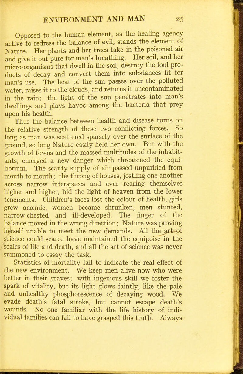 Opposed to the human element, as the healing agency active to redress the balance of evil, stands the element of Nature. Her plants and her trees take in the poisoned air and give it out pure for man's breathing. Her soil, and her micro-organisms that dwell in the soil, destroy the foul pro- ducts of decay and convert them into substances fit for man's use. The heat of the sun passes over the polluted water, raises it to the clouds, and returns it uncontaminated in the rain; the light of the sun penetrates into man's dwellings and plays havoc among the bacteria that prey upon his health. Thus the balance between health and disease turns on the relative strength of these two conflicting forces. So long as man was scattered sparsely over the surface of the ground, so long Nature easily held her own. But with the growth of towns and the massed multitudes of the inhabit- ants, emerged a new danger which threatened the equi- librium. The scanty supply of air passed unpurified from mouth to mouth; the throng of houses, jostling one another across narrow interspaces and ever rearing themselves higher and higher, hid the light of heaven from the lower tenements. Children's faces lost the colour of health, girls grew anaemic, women became shrunken, men stunted, narrow-chested and ill-developed. The finger of the balance moved in the wrong direction; Nature was proving herself unable to meet the new demands. All the_^art-of science could scarce have maintained the equipoise in the scales of life and death, and all the art of science was never summoned to essay the task. Statistics of mortality fail to indicate the real effect of the new environment. We keep men alive now who were better in their graves; with ingenious skill we foster the spark of vitality, but its light glows faintly, like the pale and unhealthy phosphorescence of decaying wood. We evade death's fatal stroke, but cannot escape death's wounds. No one familiar with the life history of indi- vidual families can fail to have grasped this truth. Always