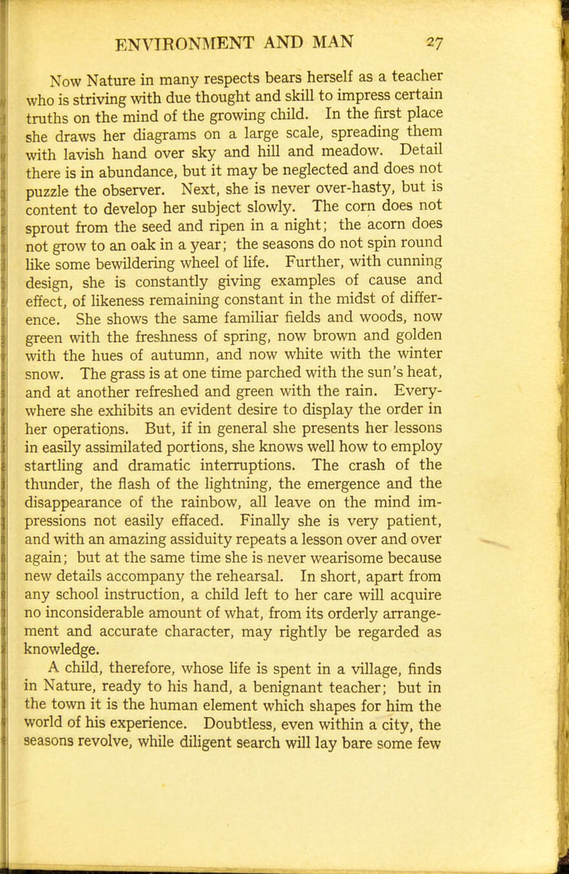 Now Nature in many respects bears herself as a teacher who is striving with due thought and skill to impress certain truths on the mind of the growing child. In the first place she draws her diagrams on a large scale, spreading them with lavish hand over sky and hill and meadow. Detail there is in abundance, but it may be neglected and does not puzzle the observer. Next, she is never over-hasty, but is content to develop her subject slowly. The corn does not sprout from the seed and ripen in a night; the acorn does not grow to an oak in a year; the seasons do not spin round like some bewildering wheel of life. Further, with cunning design, she is constantly giving examples of cause and effect, of likeness remaining constant in the midst of differ- ence. She shows the same familiar fields and woods, now green with the freshness of spring, now brown and golden with the hues of autumn, and now white with the winter snow. The grass is at one time parched with the sun's heat, and at another refreshed and green with the rain. Every- where she exhibits an evident desire to display the order in her operations. But, if in general she presents her lessons in easily assimilated portions, she knows well how to employ startling and dramatic interruptions. The crash of the thunder, the flash of the lightning, the emergence and the disappearance of the rainbow, all leave on the mind im- pressions not easily effaced. Finally she is very patient, and with an amazing assiduity repeats a lesson over and over again; but at the same time she is never wearisome because new details accompany the rehearsal. In short, apart from any school instruction, a child left to her care will acquire no inconsiderable amount of what, from its orderly arrange- ment and accurate character, may rightly be regarded as knowledge. A child, therefore, whose life is spent in a village, finds in Nature, ready to his hand, a benignant teacher; but in the town it is the human element which shapes for him the world of his experience. Doubtless, even within a city, the seasons revolve, while dihgent search will lay bare some few