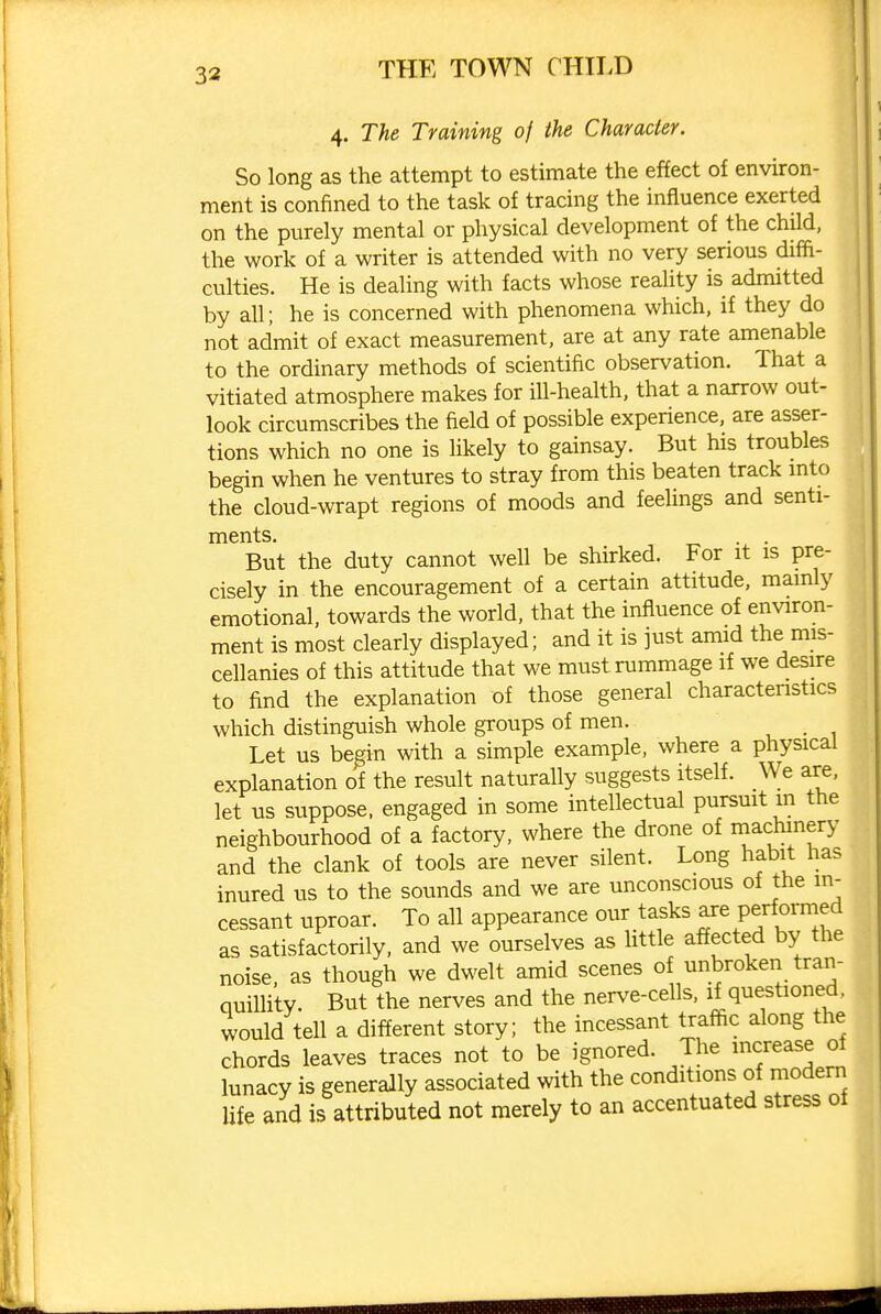 33 4. The Training of the Character. So long as the attempt to estimate the effect of environ- ment is confined to the task of tracing the influence exerted on the purely mental or physical development of the child, the work of a writer is attended with no very serious difh- culties. He is dealing with facts whose reality is admitted by all; he is concerned with phenomena which, if they do not admit of exact measurement, are at any rate amenable to the ordinary methods of scientific observation. That a vitiated atmosphere makes for ill-health, that a narrow out- look circumscribes the field of possible experience, are asser- tions which no one is likely to gainsay. But his troubles begin when he ventures to stray from this beaten track into the cloud-wrapt regions of moods and feelings and senti- ments. . . But the duty cannot well be shirked. For it is pre- cisely in the encouragement of a certain attitude, mainly emotional, towards the world, that the influence of environ- ment is most clearly displayed; and it is just amid the mis- cellanies of this attitude that we must rummage if we desire to find the explanation of those general characteristics which distinguish whole groups of men. Let us begin with a simple example, where a physical explanation of the result naturally suggests itself. We are, let us suppose, engaged in some intellectual pursuit m the neighbourhood of a factory, where the drone of machinery and the clank of tools are never silent. Long habit has inured us to the sounds and we are unconscious of the in- cessant uproar. To all appearance our tasks ^re performed as satisfactorily, and we ourselves as little affected by the noise, as though we dwelt amid scenes of unbroken tran- quillity. But the nerves and the nerve-cells, if questioned , would tell a different story; the incessant trafiic along the chords leaves traces not to be ignored. The increase of lunacy is generally associated with the conditions of modem life and is attributed not merely to an accentuated stress of