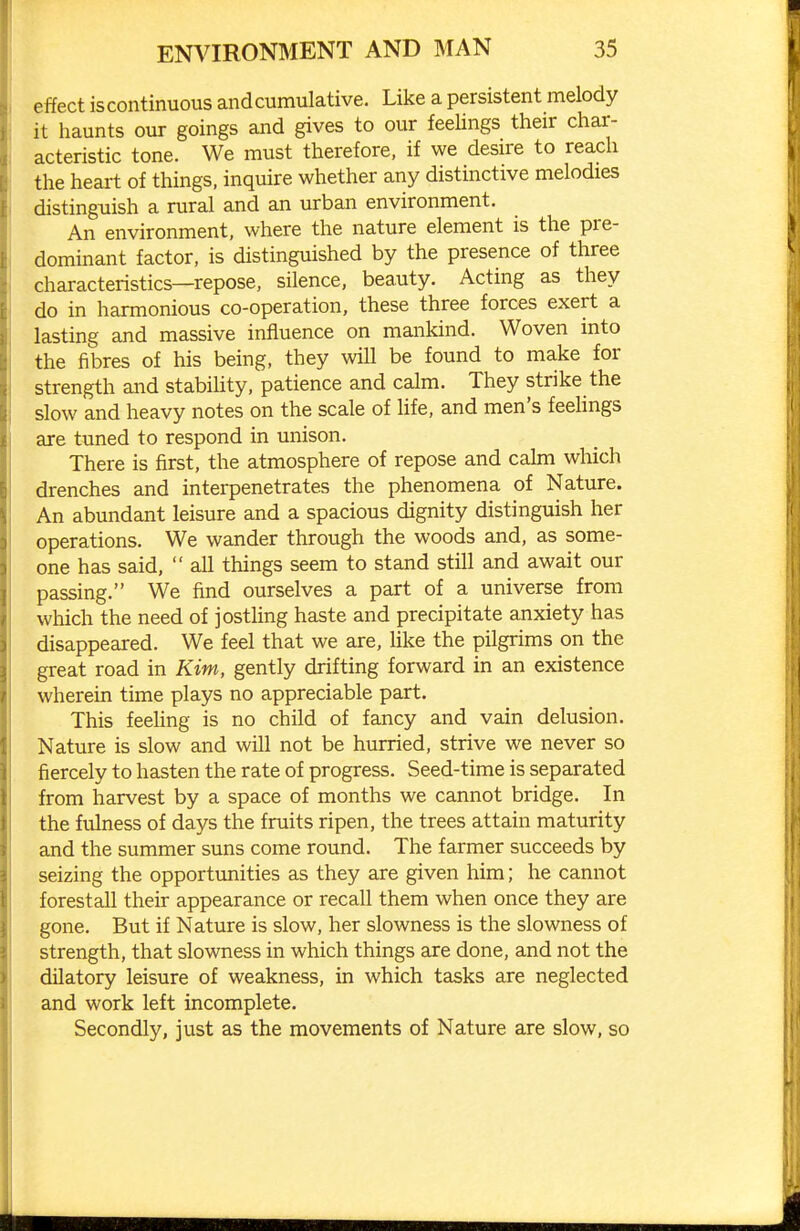 effect iscontinuous and cumulative. Like a persistent melody it haunts our goings and gives to our feelings their char- acteristic tone. We must therefore, if we desire to reach the heart of things, inquire whether any distinctive melodies distinguish a rural and an urban environment. An environment, where the nature element is the pre- dominant factor, is distinguished by the presence of three characteristics—repose, silence, beauty. Acting as they do in harmonious co-operation, these three forces exert a lasting and massive influence on mankind. Woven into the fibres of his being, they will be found to make for strength and stabiHty, patience and calm. They strike the slow and heavy notes on the scale of life, and men's feehngs are tuned to respond in unison. There is first, the atmosphere of repose and calm which drenches and interpenetrates the phenomena of Nature. An abundant leisure and a spacious dignity distinguish her operations. We wander through the woods and, as some- one has said,  all things seem to stand still and await our passing. We find ourselves a part of a universe from which the need of jostling haste and precipitate anxiety has disappeared. We feel that we are, like the pilgrims on the great road in Kim, gently drifting forward in an existence wherein time plays no appreciable part. This feeling is no child of fancy and vain delusion. Nature is slow and will not be hurried, strive we never so fiercely to hasten the rate of progress. Seed-time is separated from harvest by a space of months we cannot bridge. In the fuhiess of days the fruits ripen, the trees attain maturity and the summer suns come round. The farmer succeeds by seizing the opportunities as they are given him; he cannot forestall their appearance or recall them when once they are gone. But if Nature is slow, her slowness is the slowness of strength, that slowness in which things are done, and not the dilatory leisure of weakness, in which tasks are neglected and work left incomplete. Secondly, just as the movements of Nature are slow, so