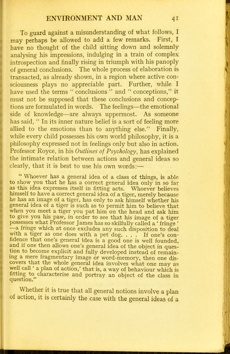 To guard against a misunderstanding of what follows, I may perhaps be allowed to add a few remarks. First, I have no thought of the child sitting down and solemnly analysing his impressions, indulging in a train of complex introspection and finally rising in triumph with his panoply of general conclusions. The whole process of elaboration is transacted, as already shown, in a region where active con- sciousness plays no appreciable part. Further, while I have used the terms  conclusions  and  conceptions, it must not be supposed that these conclusions and concep- tions are formulated in words. The feelings—the emotional side of knowledge—are always uppermost. As someone has said,  In its inner nature belief is a sort of feehng more allied to the emotions than to anything else. Finally, while every child possesses his own world philosophy, it is a philosophy expressed not in feelings only but also in action. Professor Royce, in his Outlines of Psychology, has explained the intimate relation between actions and general ideas so clearly, that it is best to use his own words:—  Whoever has a general idea of a class of things, is able to show you that he has a correct general idea only in so far as this idea expresses itself in fitting acts. Whoever believes himself to have a correct general idea of a tiger, merely because he has an image of a tiger, has only to ask himself whether his general idea of a tiger is such as to permit him to believe that when you meet a tiger you pat him on the head and ask him to give you his paw, in order to see that his image of a tiger possesses what Professor James has so skilfully called a' fringe ' —a fringe which at once excludes any such disposition to deal with a tiger as one does with a pet dog. ... If one's con- fidence that one's general idea is a good one is well founded, and if one then allows one's general idea of the object in ques- tion to become explicit and fully developed instead of remain- ing a mere fragmentary image or word-memory, then one dis- covers that the whole general idea involves what one may as well call' a plan of action,' that is, a way of behaviour which is fittmg to characterise and portray an object of the class in question. Whether it is true that all general notions involve a plan of action, it is certainly the case with the general ideas of a