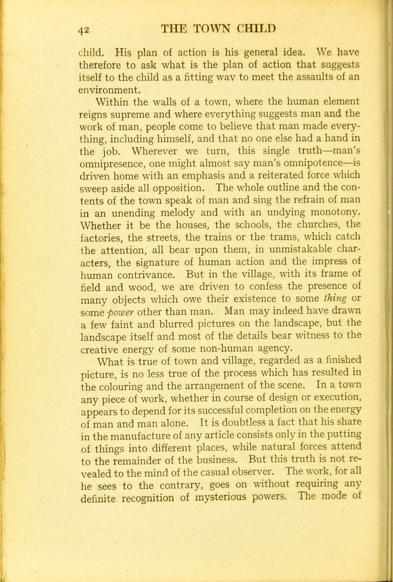 child. His plan of action is his general idea. We have therefore to ask what is the plan of action that suggests itself to the child as a fitting way to meet the assaults of an environment. Within the walls of a town, where the human element reigns supreme and where everything suggests man and the work of man, people come to believe that man made every- thing, including himself, and that no one else had a hand in the job. Wherever we turn, this single truth—man's omnipresence, one might almost say man's omnipotence—is driven home with an emphasis and a reiterated force which sweep aside all opposition. The whole outline and the con- tents of the town speak of man and sing the refrain of man in an unending melody and with an undying monotony. Whether it be the houses, the schools, the churches, the factories, the streets, the trains or the trams, which catch the attention, all bear upon them, in unmistakable char- acters, the signature of human action and the impress of human contrivance. But in the village, with its frame of field and wood, we are driven to confess the presence of many objects which owe their existence to some thing or some poi&er other than man. Man may indeed have drawn a few faint and blurred pictures on the landscape, but the landscape itself and most of the details bear witness to the creative energy of some non-human agency. What is true of town and village, regarded as a finished picture, is no less true of the process which has resulted in the colouring and the arrangement of the scene. In a town any piece of work, whether in course of design or execution, appears to depend for its successful completion on the energy of man and man alone. It is doubtless a fact that his share in the manufacture of any article consists only in the putting of things into different places, while natural forces attend to the remainder of the business. But this truth is not re- vealed to the mind of the casual observer. The work, for all he sees to the contrary, goes on without requiring any definite recognition of mysterious powers. The mode of