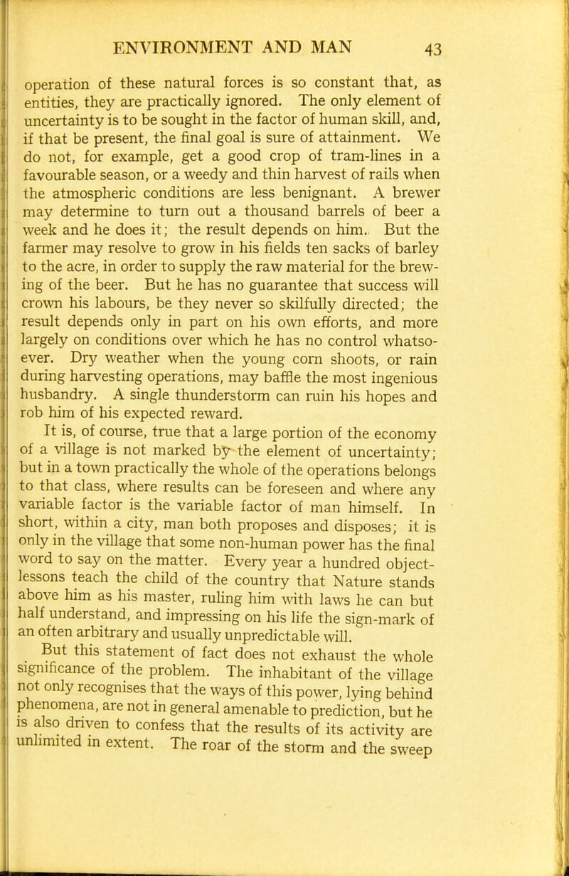 operation of these natural forces is so constant that, as entities, they are practically ignored. The only element of uncertainty is to be sought in the factor of human skill, and, if that be present, the final goal is sure of attainment. We do not, for example, get a good crop of tram-lines in a favourable season, or a weedy and thin harvest of rails when the atmospheric conditions are less benignant. A brewer may determine to turn out a thousand barrels of beer a week and he does it; the result depends on him. But the farmer may resolve to grow in his fields ten sacks of barley to the acre, in order to supply the raw material for the brew- ing of the beer. But he has no guarantee that success will crown his labours, be they never so skilfully directed; the result depends only in part on his own efforts, and more largely on conditions over which he has no control whatso- ever. Dry weather when the young corn shoots, or rain during harvesting operations, may baffle the most ingenious husbandry. A single thunderstorm can ruin his hopes and rob him of his expected reward. It is, of course, true that a large portion of the economy of a village is not marked by the element of uncertainty; but in a town practically the whole of the operations belongs to that class, where results can be foreseen and where any variable factor is the variable factor of man himself. In short, within a city, man both proposes and disposes; it is only in the village that some non-human power has the final word to say on the matter. Every year a hundred object- lessons teach the child of the country that Nature stands above him as his master, ruHng him with laws he can but half understand, and impressing on his life the sign-mark of an often arbitrary and usually unpredictable will. But this statement of fact does not exhaust the whole significance of the problem. The inhabitant of the village not only recognises that the ways of this power, lying behind phenomena, are not in general amenable to prediction but he IS also dnven to confess that the results of its activity are unlimited m extent. The roar of the storm and the sweep