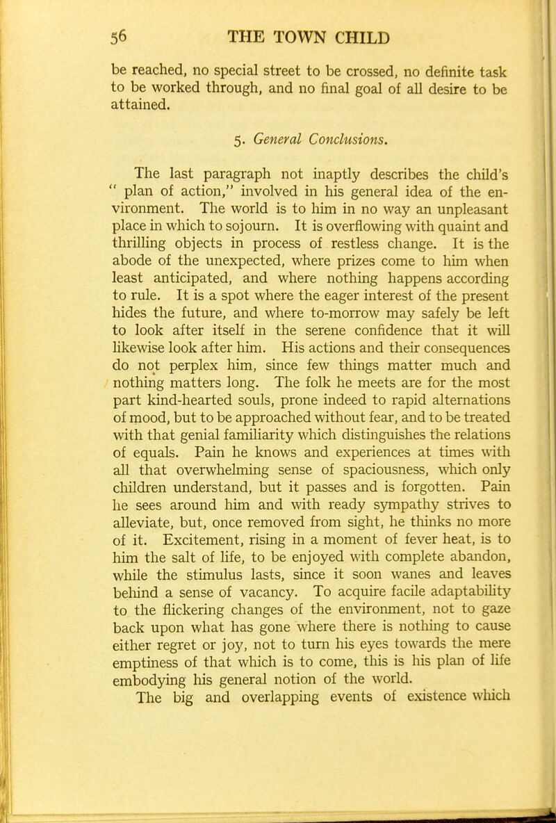 be reached, no special street to be crossed, no definite task to be worked through, and no final goal of all desire to be attained. 5. General Conclusions. The last paragraph not inaptly describes the child's  plan of action, involved in his general idea of the en- vironment. The world is to him in no way an unpleasant place in which to sojourn. It is overflowing with quaint and thrilling objects in process of restless change. It is the abode of the unexpected, where prizes come to him when least anticipated, and where nothing happens according to rule. It is a spot where the eager interest of the present hides the future, and where to-morrow may safely be left to look after itself in the serene confidence that it will likewise look after him. His actions and their consequences do not perplex him, since few things matter much and nothing matters long. The folk he meets are for the most part kind-hearted souls, prone indeed to rapid alternations of mood, but to be approached without fear, and to be treated with that genial familiarity which distinguishes the relations of equals. Pain he knows and experiences at times with all that overwhelming sense of spaciousness, which only children imderstand, but it passes and is forgotten. Pain he sees around him and with ready sympathy strives to alleviate, but, once removed from sight, he thinks no more of it. Excitement, rising in a moment of fever heat, is to him the salt of life, to be enjoyed with complete abandon, while the stimulus lasts, since it soon wanes and leaves behind a sense of vacancy. To acquire facile adaptability to the flickering changes of the environment, not to gaze back upon what has gone where there is nothing to cause either regret or joy, not to turn his eyes towards the mere emptiness of that which is to come, this is his plan of life embodying his general notion of the world. The big and overlapping events of existence which