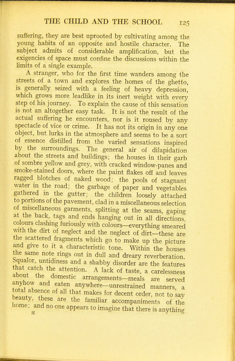 suffering, they are best uprooted by cultivating among the young habits of an opposite and hostile character. The subject admits of considerable amplification, but the exigencies of space must confine the discussions within the limits of a single example. A stranger, who for the first time wanders among the streets of a town and explores the homes of the ghetto, is generally seized with a feeling of heavy depression, which grows more leadlike in its inert weight with every step of his journey. To explain the cause of this sensation is not an altogether easy task. It is not the result of the actual suffering he encounters, nor is it roused by any spectacle of vice or crime. It has not its origin in any one object, but lurks in the atmosphere and seems to be a sort of essence distilled from the varied sensations inspired by the surroundings. The general air of dilapidation about the streets and buildings; the houses in their garb of sombre yellow and grey, with cracked window-panes and smoke-stamed doors, where the paint flakes off and leaves ragged blotches of naked wood; the pools of stagnant water in the road; the garbage of paper and vegetables gathered m the gutter; the children loosely attached to portions of the pavement, clad in a miscellaneous selection of niiscellaneous garments, spKtting at the seams, gaping at the back, tags and ends hanging out in all directions colours clashing furiously with colours—everything smeared with the dirt of neglect and the neglect of dirt-these are the scattered fragments which go to make up the picture and give to it a characteristic tone. Within the houses the same note rings out in dull and dreary reverberation. Squalor untidiness and a shabby disorder are the features Ihn r .1 ^^^^^tion. A lack of taste, a carelessness about the domestic arrangements—meals are served anyhow and eaten anywhere-unrestrained manners a h°.lt°^ ^^^^^ d^^e^t o^de^' not to 'say beauty, these are the familiar accompaniments of the nome; and no one appears to imagine that there is anything