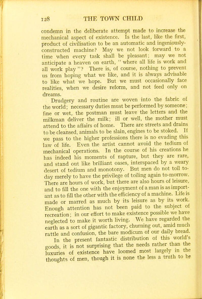 condemn in the deliberate attempt made to increase the mechanical aspect of existence. Is the last, like the first, product of civilisation to be an automatic and ingeniously- constructed machine? May we not look forward to a time when every task shall be pleasant; may we not anticipate a heaven on earth, where all life is work and all work play ? There is, of course, nothing to prevent us from hoping what we like, and it is always advisable to like what we hope. But we must occasionally face realities, when we desire reform, and not feed only on dreams. Drudgery and routine are woven into the fabric of the world; necessary duties must be performed by someone; fine or wet, the postman must leave the letters and the milkman deliver the milk; ill or well, the mother must attend to the affairs of home. There are streets and drains to be cleansed, animals to be slain, engines to be stoked. If we pass to the higher professions there is no evading this law of life. Even the artist cannot avoid the tedium of mechanical operations. In the course of his creations he has indeed his moments of rapture, but they are rare, and stand out like briUiant oases, interspaced by a \yeary desert of tedium and monotony. But men do not toil to- day merely to have the privilege of toiling again to-morrow. There are hours of work, but there are also hours of leisure, and to fill the one with the enjoyment of a man is as import- ant as to fill the other with the efadency of a machine. Life is made or marred as much by its leisure as by its work. Enough attention has not been paid to the subject of recreation; in our effort to make existence possible we have neglected to make it worth living. We have regarded the earth as a sort of gigantic factory, churning out, amid much rattle and confusion, the bare modicum of our daily bread. In the present fantastic distribution of this world's goods it is not surprising that the needs rather than the luxuries of existence have loomed most largely in the thoughts of men, though it is none the less a truth to be
