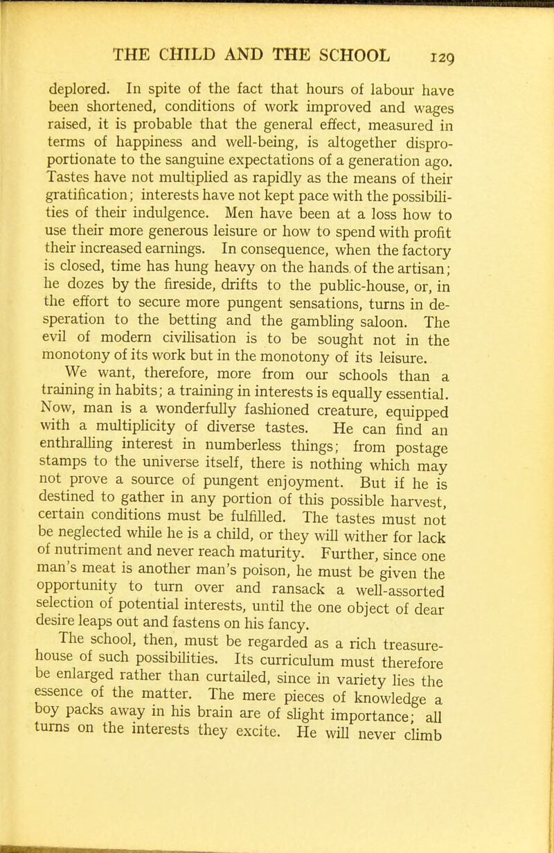 deplored. In spite of the fact that hours of labour have been shortened, conditions of work improved and wages raised, it is probable that the general effect, measured in terms of happiness and well-being, is altogether dispro- portionate to the sanguine expectations of a generation ago. Tastes have not multiphed as rapidly as the means of their gratification; interests have not kept pace with the possibih- ties of their indulgence. Men have been at a loss how to use their more generous leisure or how to spend with profit their increased earnings. In consequence, when the factory is closed, time has hung heavy on the hands of the artisan; he dozes by the fireside, drifts to the public-house, or, in the effort to secure more pungent sensations, turns in de- speration to the betting and the gambhng saloon. The evil of modern civihsation is to be sought not in the monotony of its work but in the monotony of its leisure. We want, therefore, more from our schools than a training in habits; a training in interests is equally essential. Now, man is a wonderfully fashioned creature, equipped with a multiphcity of diverse tastes. He can find an enthralhng interest in numberless things; from postage stamps to the universe itself, there is nothing which may not prove a source of pungent enjoyment. But if he is destined to gather in any portion of this possible harvest, certain conditions must be fulfilled. The tastes must not be neglected while he is a child, or they will wither for lack of nutriment and never reach maturity. Further, since one man's meat is another man's poison, he must be given the opportunity to turn over and ransack a well-assorted selection of potential interests, until the one object of dear desire leaps out and fastens on his fancy. The school, then, must be regarded as a rich treasure- house of such possibihties. Its curriculum must therefore be enlarged rather than curtailed, since in variety lies the essence of the matter. The mere pieces of knowledge a boy packs away in his brain are of slight importance- all turns on the mterests they excite. He will never climb