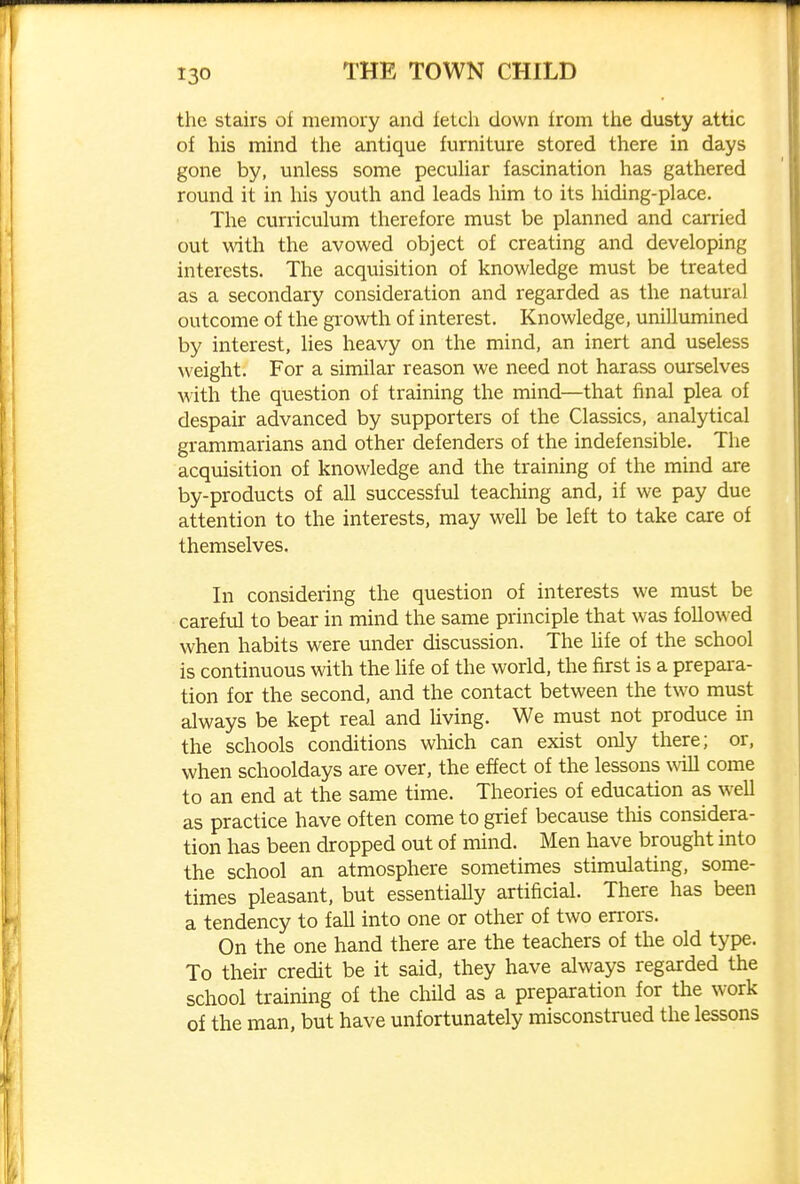 the stairs of memory and fetch down from the dusty attic of his mind the antique furniture stored there in days gone by, unless some pecuUar fascination has gathered round it in his youth and leads him to its liiding-place. The curriculum therefore must be planned and carried out with the avowed object of creating and developing interests. The acquisition of knowledge must be treated as a secondary consideration and regarded as the natural outcome of the growth of interest. Knowledge, unillumined by interest, lies heavy on the mind, an inert and useless weight. For a similar reason we need not harass ourselves with the question of training the mind—that final plea of despair advanced by supporters of the Classics, analytical grammarians and other defenders of the indefensible. The acquisition of knowledge and the training of the mind are by-products of all successfvil teaching and, if we pay due attention to the interests, may well be left to take care of themselves. In considering the question of interests we must be carefvil to bear in mind the same principle that was followed when habits were under discussion. The Ufe of the school is continuous with the life of the world, the first is a prepara- tion for the second, and the contact between the two must always be kept real and Uving. We must not produce in the schools conditions which can exist only there; or, when schooldays are over, the effect of the lessons will come to an end at the same time. Theories of education as well as practice have often come to grief because tliis considera- tion has been dropped out of mind. Men have brought into the school an atmosphere sometimes stimulating, some- times pleasant, but essentially artificial. There has been a tendency to fall into one or other of two errors. On the one hand there are the teachers of the old type. To their credit be it said, they have always regarded the school training of the child as a preparation for the work of the man, but have unfortunately misconstrued the lessons