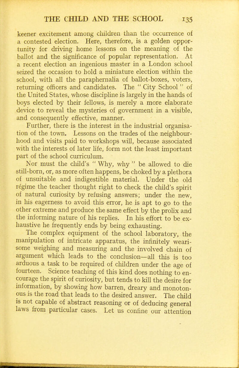 keener excitement among children than the occurrence of a contested election. Here, therefore, is a golden oppor- tunity for driving home lessons on the meaning of the ballot and the significance of popular representation. At a recent election an ingenious master in a London school seized the occasion to hold a miniature election within the school, with all the paraphernalia of ballot-boxes, voters, returning officers and candidates. The  City School  of the United States, whose discipline is largely in the hands of boys elected by their fellows, is merely a more elaborate device to reveal the mysteries of government in a visible, and consequently effective, manner. Further, there is the interest in the industrial organisa- tion of the town. Lessons on the trades of the neighbour- hood and visits paid to workshops will, because associated with the interests of later hfe, form not the least important part of the school curriculum. Nor must the child's  Why, why  be allowed to die still-born, or, as more often happens, be choked by a plethora of unsuitable and indigestible material. Under the old regime the teacher thought right to check the child's spirit of natural curiosity by refusing answers; under the new, in his eagerness to avoid this error, he is apt to go to the other extreme and produce the same effect by the proHx and the informing nature of his replies. In his effort to be ex- haustive he frequently ends by being exhausting. The complex equipment of the school laboratory, the manipulation of intricate apparatus, the infinitely weari- some weighing and measuring and the involved chain of argument which leads to the conclusion—all this is too arduous a task to be required of children under the age of fourteen. Science teaching of this kind does nothing to en- courage the spirit of curiosity, but tends to kill the desire for information, by showing how barren, dreary and monoton- ous is the road that leads to the desired answer. The child is not capable of abstract reasoning or of deducing general laws from particular cases. Let us confine our attention