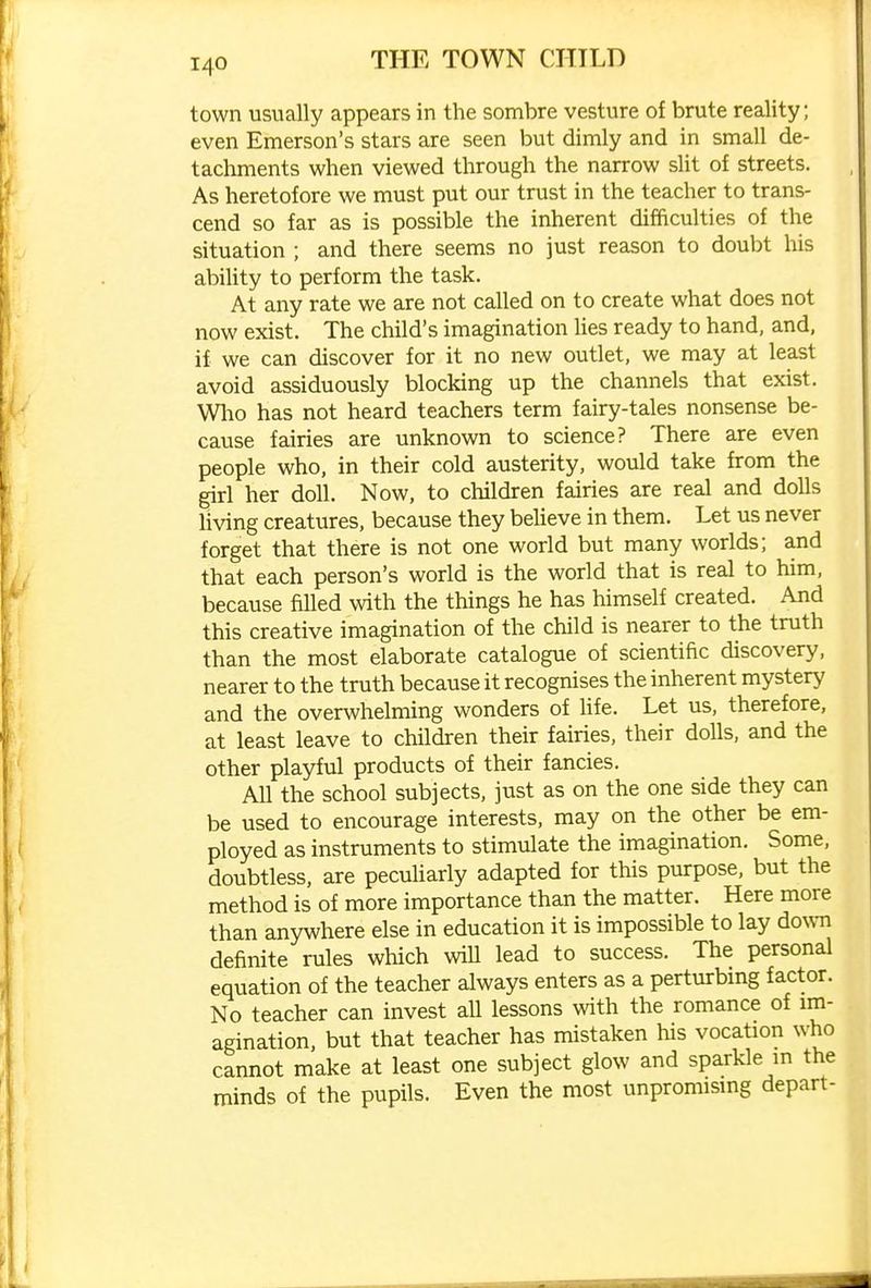 town usually appears in the sombre vesture of brute reality; even Emerson's stars are seen but dimly and in small de- tachments when viewed through the narrow sUt of streets. As heretofore we must put our trust in the teacher to trans- cend so far as is possible the inherent difficulties of the situation ; and there seems no just reason to doubt his ability to perform the task. At any rate we are not called on to create what does not now exist. The child's imagination lies ready to hand, and, if we can discover for it no new outlet, we may at least avoid assiduously blocking up the channels that exist. Who has not heard teachers term fairy-tales nonsense be- cause fairies are unknown to science? There are even people who, in their cold austerity, would take from the girl her doll. Now, to children fairies are real and dolls living creatures, because they beUeve in them. Let us never forget that there is not one world but many worlds; and that each person's world is the world that is real to him, because filled with the things he has himself created. And this creative imagination of the child is nearer to the truth than the most elaborate catalogue of scientific discovery, nearer to the truth because it recognises the inherent mystery and the overwhelming wonders of hfe. Let us, therefore, at least leave to children their fairies, their dolls, and the other playful products of their fancies. All the school subjects, just as on the one side they can be used to encourage interests, may on the other be em- ployed as instruments to stimulate the imagination. Some, doubtless, are peculiarly adapted for this purpose, but the method is of more importance than the matter. Here more than anywhere else in education it is impossible to lay dovm definite rules which wiU lead to success. The personal equation of the teacher always enters as a perturbing factor. No teacher can invest all lessons with the romance of im- agination, but that teacher has mistaken his vocation who cannot make at least one subject glow and sparkle in the minds of the pupils. Even the most unpromising depart-