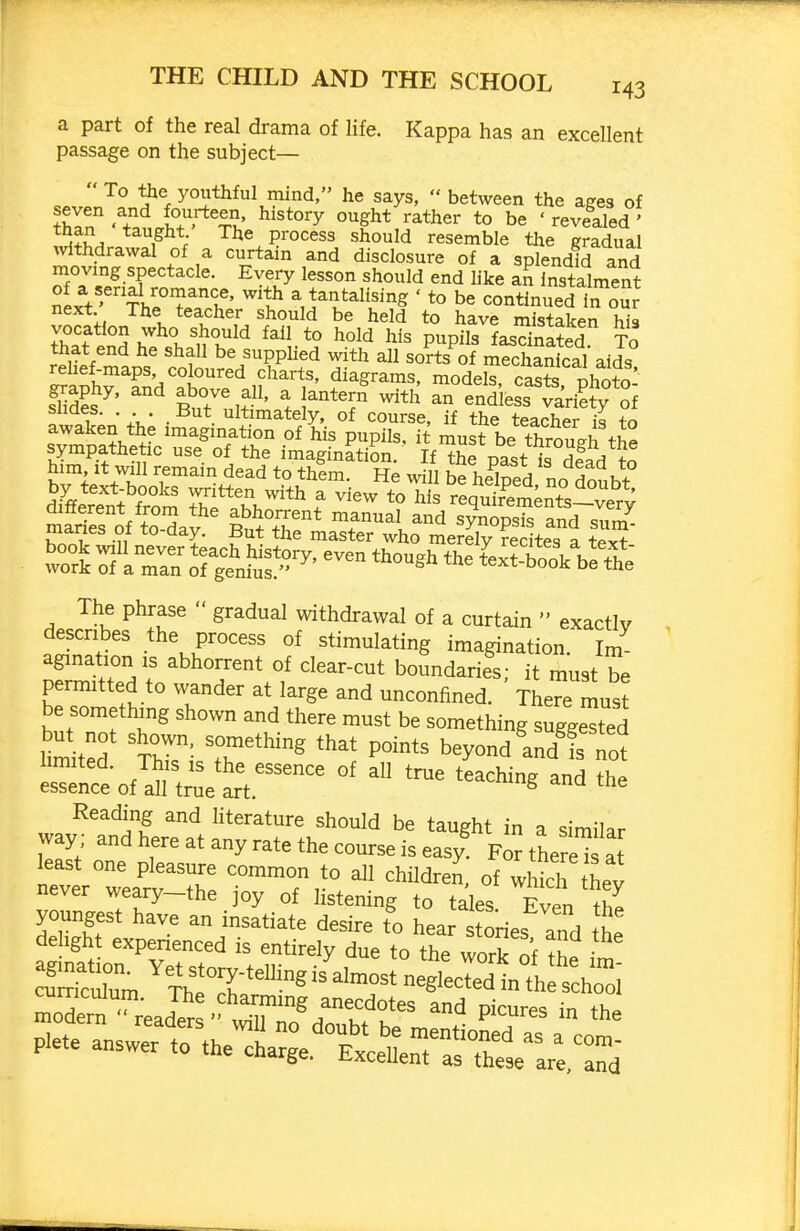 a part of the real drama of life. Kappa has an excellent passage on the subject— r ^% youthful mind, he says,  between the ages of En •7.Vhf''^%l- b« ' revealed ' aI^a The process should resemble the gradual %vlthdrawal of a curtain and disclosure of a splendid and movmg spectacle. Every lesson should end Uke aS instalment next'TKeV^X'' ^^t? ^^^talising ' to be continued in our next The teacher should be held to have mistaken hia that end he shall be supplied with all sorts of mechanical aids rehef-maps, coloured charts, diagrams, model! casts nhnfn flSs' But%f' % 'r'r ^''^ - endleL?a^^^^^^^^ 1 A . But ultimately, of course, if the teacher is +0 awaken the imagination of his pupils, it must be th™h The phrase  gradual withdrawal of a curtain  exactly describes the process of stimulating imagination. Im agination is abhorrent of clear-cut boundaries- it must be permitted to wander at large and unconfined. ' There must be something shown and there must be something suggested limited th^i.^°^'^^ beyond Ldttt Reading and literature should be taught in a similar way ; and here at any rate the course is easy For therel^^ at never weary-the ]oy of listening to tales Even th^ youngest have an insatiate desire to hear tones and the delight experienced is entirely due to the work nf 3ern ^^ead^r ^^^^^ P^--^ - the