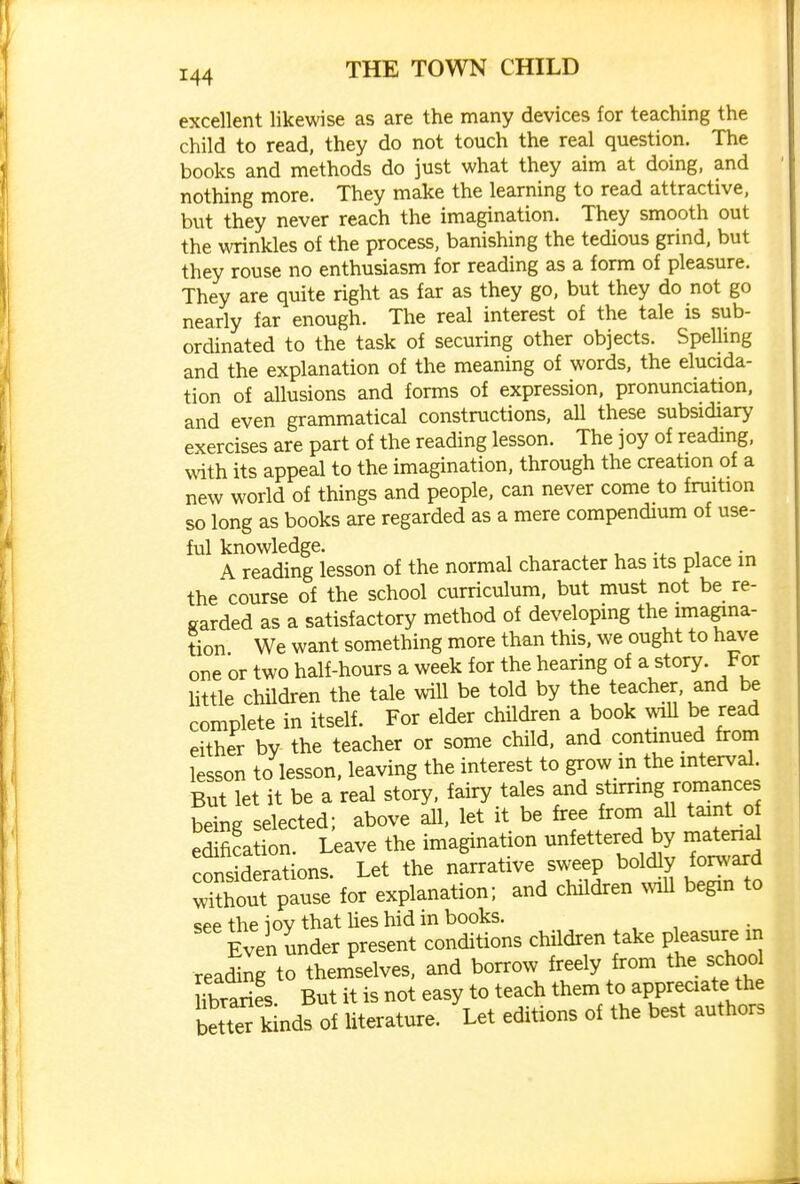 excellent likewise as are the many devices for teaching the child to read, they do not touch the real question. The books and methods do just what they aim at doing, and nothing more. They make the learning to read attractive, but they never reach the imagination. They smooth out the \\Tinkles of the process, banishing the tedious grind, but they rouse no enthusiasm for reading as a form of pleasure. They are quite right as far as they go, but they do not go nearly far enough. The real interest of the tale is sub- ordinated to the task of securing other objects. Spelling and the explanation of the meaning of words, the elucida- tion of allusions and forms of expression, pronunciation, and even grammatical constructions. aU these subsidiary exercises are part of the reading lesson. The joy of reading, with its appeal to the imagination, through the creation of a new world of things and people, can never come to fruition so long as books are regarded as a mere compendium of use- ful knowledge. , -x i • A reading lesson of the normal character has its place in the course of the school curriculum, but must not be re- garded as a satisfactory method of developing the imagina- tion We want something more than this, we ought to have one or two half-hours a week for the hearing of a story. For little chUdren the tale will be told by the teacher, and be complete in itself. For elder children a book wiU be read either by the teacher or some child, and continued from lesson to lesson, leaving the interest to grow in the interval. But let it be a real story, fairy tales and stirring romances being selected; above all, let it be free from all taint o edification. Leave the imagination unfettered by matenal considerations. Let the narrative sweep boldly forward w'^hout pause for explanation; and children will begin to see the ioy that lies hid in books. , , , Even under present conditions children take pleasure m reading to themselves, and borrow freely from the schoo hbraries But it is not easy to teach them to appreciate the bett^ k nds of literature. Let editions of the best authors