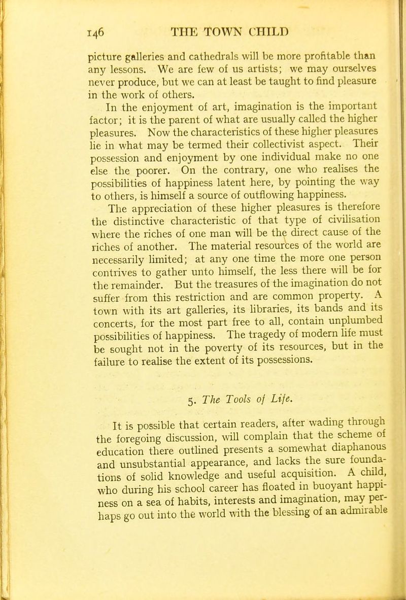 picture galleries and cathedrals will be more profitable than any lessons. We are few of us artists; we may ourselves never produce, but we can at least be taught to find pleasure in the work of others. In the enjoyment of art, imagination is the important factor; it is the parent of what are usually called the higher pleasures. Now the characteristics of these higher pleasures lie in what may be termed their collectivist aspect. Their possession and enjoyment by one individual make no one else the poorer. On the contrary, one who reahses the possibihties of happiness latent here, by pointing the way to others, is himself a source of outflowing happiness. The appreciation of these higher pleasures is therefore the distinctive characteristic of that type of civilisation where the riches of one man will be the direct cause of the riches of another. The material resources of the world are necessarily limited; at any one time the more one person contrives to gather unto himself, the less there will be for the remainder. But the treasures of the imagination do not suffer from this restriction and are common property. A town with its art galleries, its Ubraries, its bands and its concerts, for the most part free to all, contain unplumbed possibilities of happiness. The tragedy of modern hfe must be sought not in the poverty of its resources, but in the failure to realise the extent of its possessions. 5. The Tools of Life. It is possible that certain readers, after wading through the foregoing discussion, will complain that the scheme of education there outlined presents a somewhat diaphanous and unsubstantial appearance, and lacks the sure fomida- tions of solid knowledge and useful acquisition. A child, who during his school career has floated in buoyant happi- ness on a sea of habits, interests and imagination, may per- haps go out into the world with the blessing of an admirable