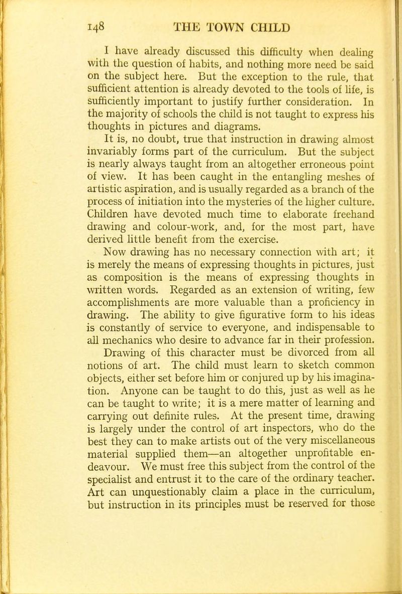 I have already discussed this difficulty when deaUng with the question of habits, and nothing more need be said on the subject here. But the exception to the rule, that sufficient attention is already devoted to the tools of life, is sufficiently important to justify further consideration. In the majority of schools the child is not taught to express his thoughts in pictures and diagrams. It is, no doubt, true that instruction in drawing almost invariably forms part of the curriculum. But the subject is nearly always taught from an altogether erroneous point of view. It has been caught in the entanghng meshes of artistic aspiration, and is usually regarded as a branch of the process of initiation into the mysteries of the liigher culture. Children have devoted much time to elaborate freehand drawing and colour-work, and, for the most part, have derived httle benefit from the exercise. Now drawing has no necessary connection with art; it is merely the means of expressing thoughts in pictures, just as composition is the means of expressing thoughts in written words. Regarded as an extension of writing, few accomplishments are more valuable than a proficiency in drawing. The abiUty to give figurative form to his ideas is constantly of service to everyone, and indispensable to all mechanics who desire to advance far in their profession. Drawing of this character must be divorced from all notions of art. The child must learn to sketch common objects, either set before him or conjured up by liis imagina- tion. Anyone can be taught to do this, just as well as he can be taught to write; it is a mere matter of learning and carrying out definite rules. At the present time, drawing is largely under the control of art inspectors, who do the best they can to make artists out of the very miscellaneous material suppHed them—an altogether unprofitable en- deavour. We must free this subject from the control of the speciahst and entrust it to the care of the ordinary teacher. Art can unquestionably claim a place in the curriculum, but instruction in its principles must be reserved for those