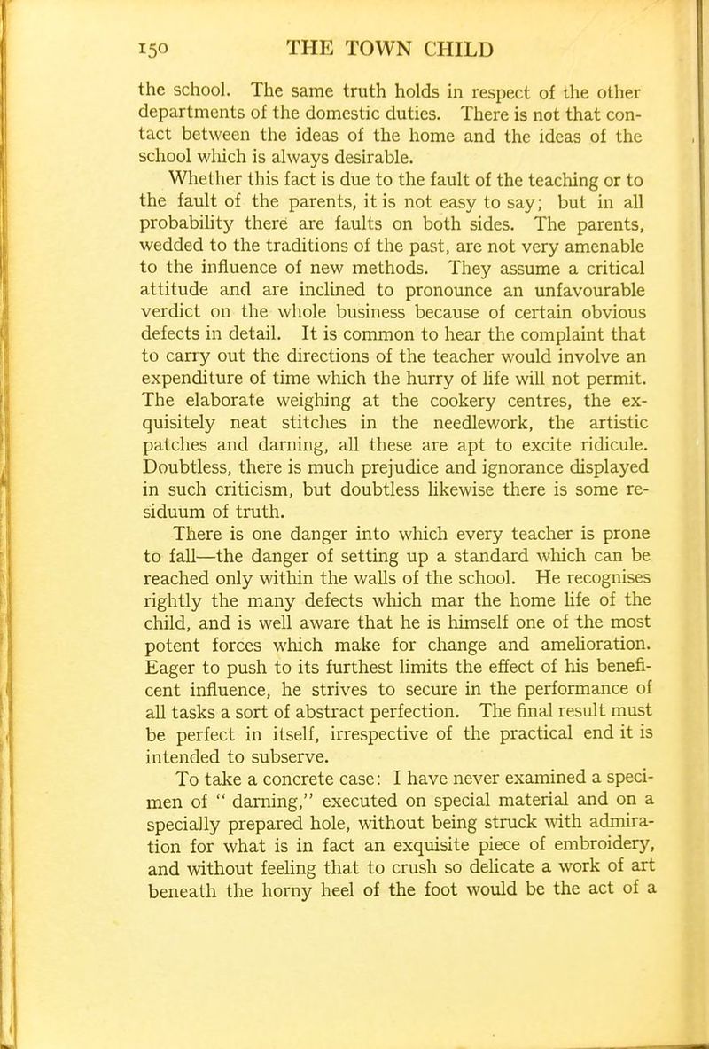 the school. The same truth holds in respect of the other departments of the domestic duties. There is not that con- tact between the ideas of the home and the ideas of tlie school which is always desirable. Whether this fact is due to the fault of the teaching or to the fault of the parents, it is not easy to say; but in all probabihty there are faults on both sides. The parents, wedded to the traditions of the past, are not very amenable to the influence of new methods. They assume a critical attitude and are inclined to pronounce an unfavourable verdict on the whole business because of certain obvious defects in detail. It is common to hear the complaint that to carry out the directions of the teacher would involve an expenditure of time which the hurry of life will not permit. The elaborate weighing at the cookery centres, the ex- quisitely neat stitches in the needlework, the artistic patches and darning, all these are apt to excite ridicule. Doubtless, there is much prejudice and ignorance displayed in such criticism, but doubtless Ukewise there is some re- siduum of truth. There is one danger into which every teacher is prone to fall—the danger of setting up a standard which can be reached only within the walls of the school. He recognises rightly the many defects which mar the home life of the child, and is well aware that he is himself one of the most potent forces which make for change and amelioration. Eager to push to its furthest limits the effect of his benefi- cent influence, he strives to secure in the performance of all tasks a sort of abstract perfection. The final result must be perfect in itself, irrespective of the practical end it is intended to subserve. To take a concrete case: I have never examined a speci- men of  darning, executed on special material and on a specially prepared hole, without being struck with admira- tion for what is in fact an exquisite piece of embroidery, and without feeling that to crush so deUcate a work of art beneath the horny heel of the foot would be the act of a