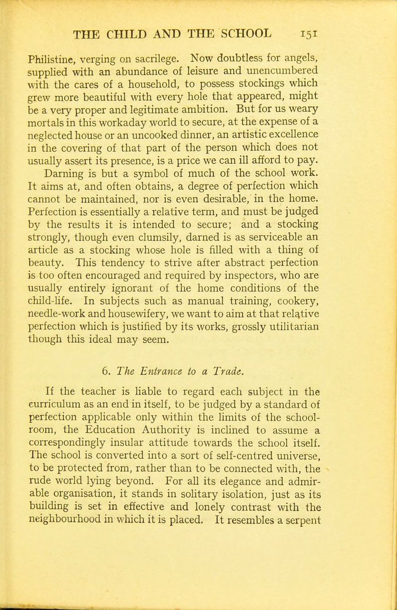 Philistine, verging on sacrilege. Now doubtless for angels, supplied with an abundance of leisure and unencumbered with the cares of a household, to possess stockings which grew more beautiful with every hole that appeared, might be a very proper and legitimate ambition. But for us weary mortals in this workaday world to secure, at the expense of a neglected house or an uncooked dinner, an artistic excellence in the covering of that part of the person which does not usually assert its presence, is a price we can ill afford to pay. Darning is but a symbol of much of the school work. It aims at, and often obtains, a degree of perfection which cannot be maintained, nor is even desirable, in the home. Perfection is essentially a relative term, and must be judged by the results it is intended to secure; and a stocking strongly, though even clumsily, darned is as serviceable an article as a stocking whose hole is filled with a thing of beauty. This tendency to strive after abstract perfection is too often encouraged and required by inspectors, who are usually entirely ignorant of the home conditions of the child-life. In subjects such as manual training, cookery, needle-work and housewifery, we want to aim at that relative perfection which is justified by its works, grossly utilitarian though this ideal may seem. 6. The Entrance to a Trade. If the teacher is Uable to regard each subject in the curriculum as an end in itself, to be judged by a standard of perfection applicable only within the limits of the school- room, the Education Authority is incHned to assume a correspondingly insular attitude towards the school itself. The school is converted into a sort of self-centred universe, to be protected from, rather than to be connected with, the rude world lying beyond. For all its elegance and admir- able organisation, it stands in soUtary isolation, just as its building is set in effective and lonely contrast with the neighbourhood in which it is placed. It resembles a serpent