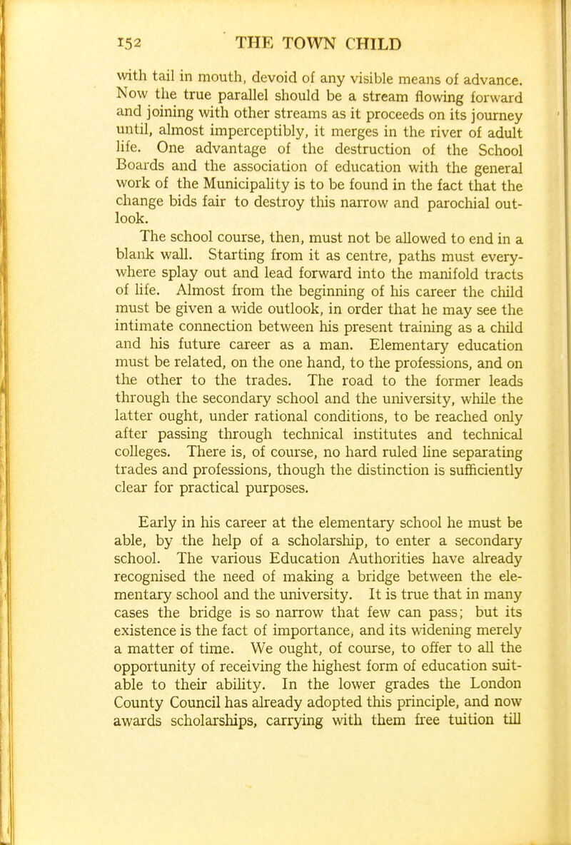 with tail in mouth, devoid of any visible means of advance. Now the true parallel should be a stream flowing forward and joining with other streams as it proceeds on its journey until, almost imperceptibly, it merges in the river of adult life. One advantage of the destruction of the School Boards and the association of education with the general work of the Municipahty is to be found in the fact that the change bids fair to destroy this narrow and parochial out- look. The school course, then, must not be allowed to end in a blank wall. Starting from it as centre, paths must every- where splay out and lead forward into the manifold tracts of hfe. Almost from the beginning of his career the child must be given a wide outlook, in order that he may see the intimate connection between his present training as a child and his future career as a man. Elementary education must be related, on the one hand, to the professions, and on the other to the trades. The road to the former leads through the secondary school and the university, while the latter ought, under rational conditions, to be reached only after passing through technical institutes and technical colleges. There is, of course, no hard ruled Une separating trades and professions, though the distinction is sufficiently clear for practical purposes. Early in his career at the elementary school he must be able, by the help of a scholarship, to enter a secondary school. The various Education Authorities have already recognised the need of making a bridge between the ele- mentary school and the university. It is true that in many cases the bridge is so narrow that few can pass; but its existence is the fact of importance, and its widening merely a matter of time. We ought, of course, to offer to all the opportunity of receiving the highest form of education suit- able to their abihty. In the lower grades the London County Council has already adopted this principle, and now awards scholarships, carrying with them free tuition till