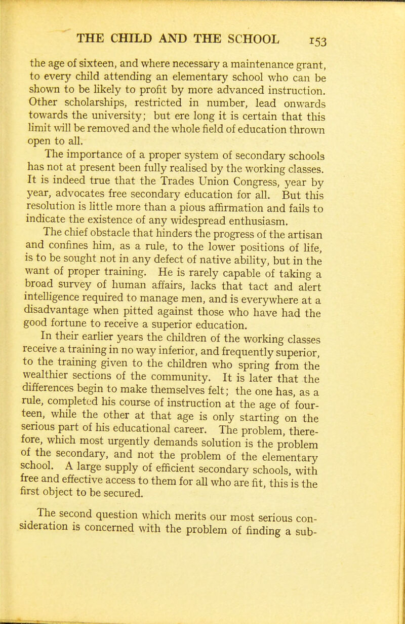 the age of sixteen, and where necessary a maintenance grant, to every child attending an elementary school who can be shown to be likely to profit by more advanced instruction. Other scholarships, restricted in number, lead onwards towards the university; but ere long it is certain that this Hmit will be removed and the whole field of education thrown open to all. The importance of a proper system of secondary schools has not at present been fully realised by the working classes. It is indeed true that the Trades Union Congress, year by year, advocates free secondary education for all. But this resolution is Uttle more than a pious affirmation and fails to indicate the existence of any widespread enthusiasm. The chief obstacle that hinders the progress of the artisan and confines him, as a rule, to the lower positions of life, is to be sought not in any defect of native ability, but in the want of proper training. He is rarely capable of taking a broad survey of human affairs, lacks that tact and alert intelligence required to manage men, and is everywhere at a disadvantage when pitted against those who have had the good fortune to receive a superior education. In their earlier years the children of the working classes receive a training in no way inferior, and frequently superior, to the training given to the children who spring from the wealthier sections of the community. It is later that the differences begin to make themselves felt; the one has, as a rule, completed his course of instruction at the age of four- teen, while the other at that age is only starting on the serious part of his educational career. The problem, there- fore, which most urgently demands solution is the problem of the secondary, and not the problem of the elementary school. A large supply of efficient secondary schools, with free and effective access to them for all who are fit, this is the first object to be secured. The second question which merits our most serious con- sideration is concerned with the problem of finding a sub-