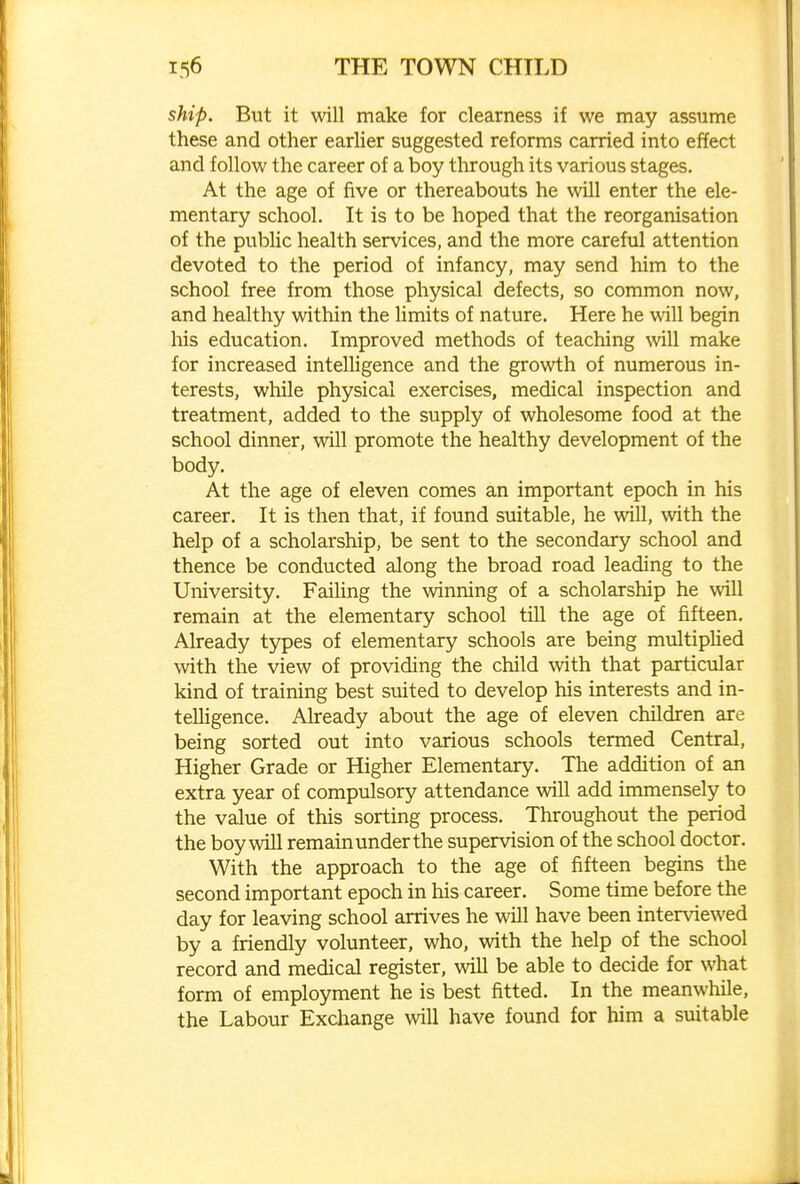 ship. But it will make for clearness if we may assume these and other earlier suggested reforms carried into effect and follow the career of a boy through its various stages. At the age of five or thereabouts he will enter the ele- mentary school. It is to be hoped that the reorganisation of the public health services, and the more careful attention devoted to the period of infancy, may send him to the school free from those physical defects, so common now, and healthy within the limits of nature. Here he will begin his education. Improved methods of teaching will make for increased intelligence and the growth of numerous in- terests, while physical exercises, medical inspection and treatment, added to the supply of wholesome food at the school dinner, will promote the healthy development of the body. At the age of eleven comes an important epoch in his career. It is then that, if found suitable, he will, with the help of a scholarship, be sent to the secondary school and thence be conducted along the broad road leading to the University. Failing the winning of a scholarship he will remain at the elementary school till the age of fifteen. Already types of elementary schools are being multipUed Nvith the view of providing the child with that particular kind of training best suited to develop his interests and in- teUigence. Already about the age of eleven children are being sorted out into various schools termed Central, Higher Grade or Higher Elementary. The addition of an extra year of compulsory attendance will add immensely to the value of this sorting process. Throughout the period the boy will remain under the supervision of the school doctor. With the approach to the age of fifteen begins the second important epoch in his career. Some time before the day for leaving school arrives he will have been interviewed by a friendly volunteer, who, with the help of the school record and medical register, will be able to decide for what form of employment he is best fitted. In the meanwhile, the Labour Exchange will have found for him a suitable