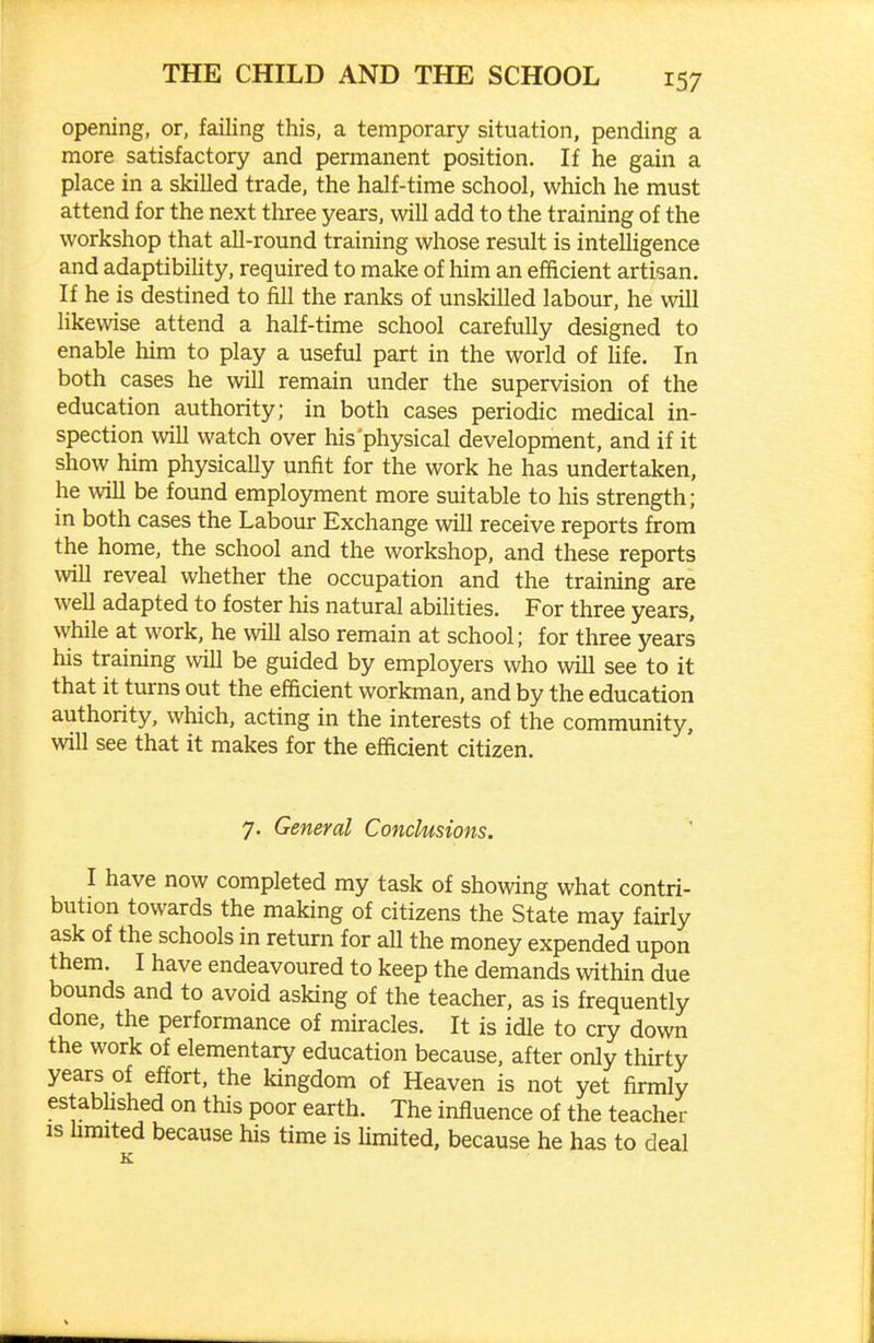 opening, or, failing this, a temporary situation, pending a more satisfactory and permanent position. If he gain a place in a skilled trade, the half-time school, which he must attend for the next three years, will add to the training of the workshop that all-round training whose result is intelligence and adaptibility, required to make of him an efficient artisan. If he is destined to fill the ranks of unskilled labour, he will likewise attend a half-time school carefully designed to enable him to play a useful part in the world of Ufe. In both cases he will remain under the supervision of the education authority; in both cases periodic medical in- spection will watch over his physical development, and if it show him physically unfit for the work he has undertaken, he will be found employment more suitable to his strength; in both cases the Labour Exchange will receive reports from the home, the school and the workshop, and these reports will reveal whether the occupation and the training are well adapted to foster his natural abilities. For three years, while at work, he will also remain at school; for three years his training will be guided by employers who will see to it that it turns out the efficient workman, and by the education authority, which, acting in the interests of the community, will see that it makes for the efficient citizen. 7. General Conclusions. I have now completed my task of showing what contri- bution towards the making of citizens the State may fairly ask of the schools in return for all the money expended upon them. I have endeavoured to keep the demands within due bounds and to avoid asking of the teacher, as is frequently done, the performance of miracles. It is idle to cry down the work of elementary education because, after only thirty years of effort, the kingdom of Heaven is not yet firmly estabUshed on this poor earth. The influence of the teacher is hmited because his time is limited, because he has to deal