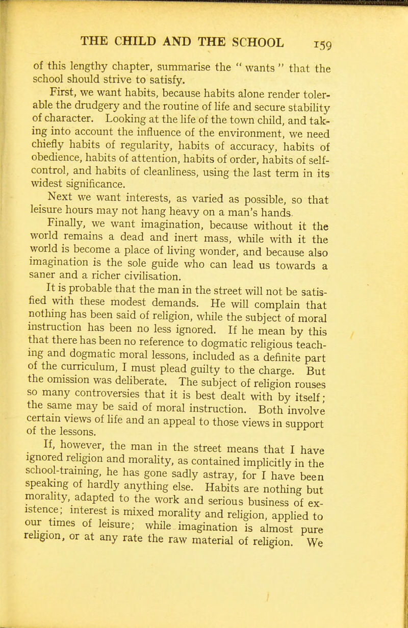 of this lengthy chapter, summarise the  wants  that the school should strive to satisfy. First, we want habits, because habits alone render toler- able the drudgery and the routine of life and secure stability of character. Looking at the life of the town child, and tak- ing into account the influence of the environment, we need chiefly habits of regularity, habits of accuracy, habits of obedience, habits of attention, habits of order, habits of self- control, and habits of cleanhness, using the last term in its widest significance. _ Next we want interests, as varied as possible, so that leisure hours may not hang heavy on a man's hands. Finally, we want imagination, because without it the world remains a dead and inert mass, while with it the world is become a place of living wonder, and because also imagination is the sole guide who can lead us towards a saner and a richer civilisation. It is probable that the man in the street will not be satis- fied with these modest demands. He will complain that nothing has been said of religion, while the subject of moral instruction has been no less ignored. If he mean by this that there has been no reference to dogmatic religious teach- mg and dogmatic moral lessons, included as a definite part of the curriculum, I must plead guilty to the charge. But the omission was dehberate. The subject of religion rouses so many controversies that it is best dealt with by itself • the same may be said of moral instruction. Both involve certam views of hfe and an appeal to those views in support of the lessons. If, however, the man in the street means that I have Ignored rehgion and morality, as contained implicitly in the school-training, he has gone sadly astray, for I have been speakmg of hardly anything else. Habits are nothing but morahty, adapted to the work and serious business of ex- istence; interest is mixed morahty and rehgion, applied to our times of leisure; while imagination is almost pure rehgion, or at any rate the raw material of rehgion We