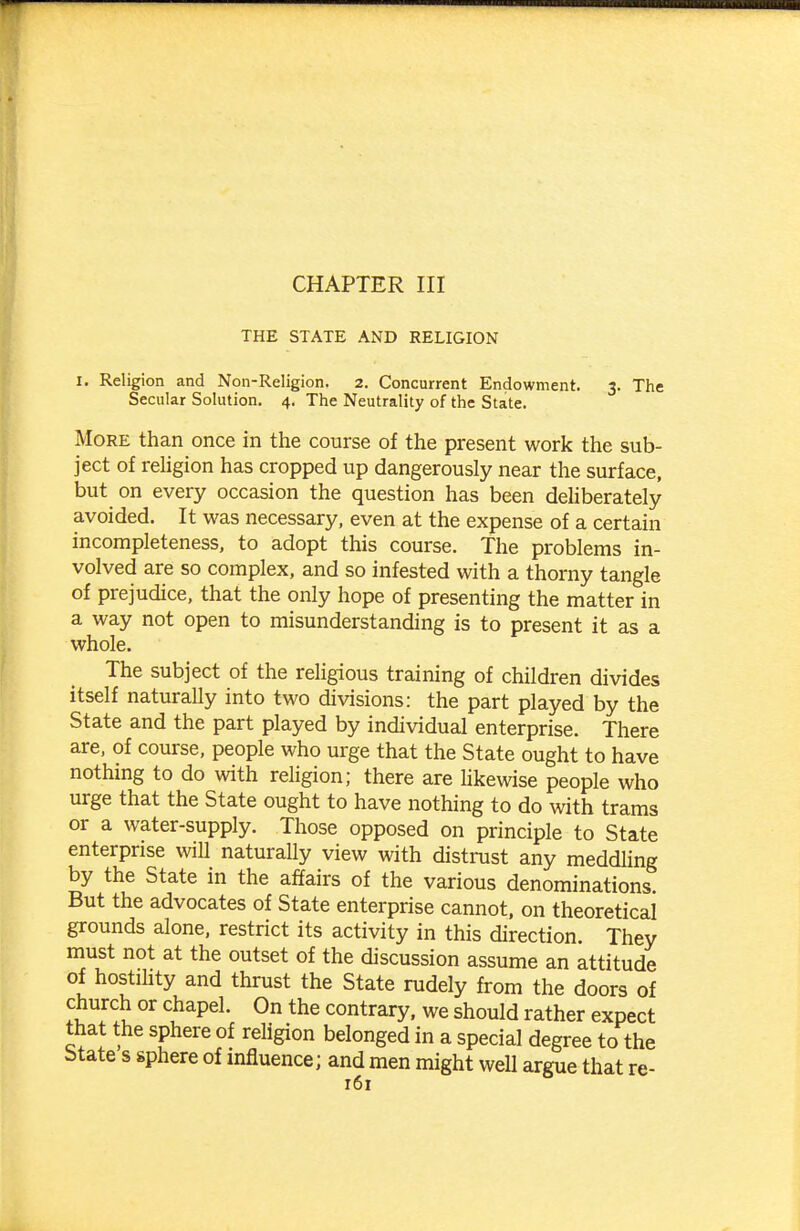 CHAPTER III THE STATE AND RELIGION I. Religion and Non-Religion. 2. Concurrent Endowment. 3. The Secular Solution. 4. The Neutrality of the State. More than once in the course of the present work the sub- ject of reUgion has cropped up dangerously near the surface, but on every occasion the question has been deliberately avoided. It was necessary, even at the expense of a certain incompleteness, to adopt this course. The problems in- volved are so complex, and so infested with a thorny tangle of prejudice, that the only hope of presenting the matter in a way not open to misunderstanding is to present it as a whole. The subject of the religious training of children divides itself naturally into two divisions: the part played by the State and the part played by individual enterprise. There are, of course, people who urge that the State ought to have nothing to do with religion; there are likewise people who urge that the State ought to have nothing to do with trams or a water-supply. Those opposed on principle to State enterprise will naturally view with distrust any meddling by the State in the affairs of the various denominations. But the advocates of State enterprise cannot, on theoretical grounds alone, restrict its activity in this direction. They must not at the outset of the discussion assume an attitude of hostility and thrust the State rudely from the doors of church or chapel. On the contrary, we should rather expect that the sphere of religion belonged in a special degree to the State s sphere of mfluence; and men might well argue that re-