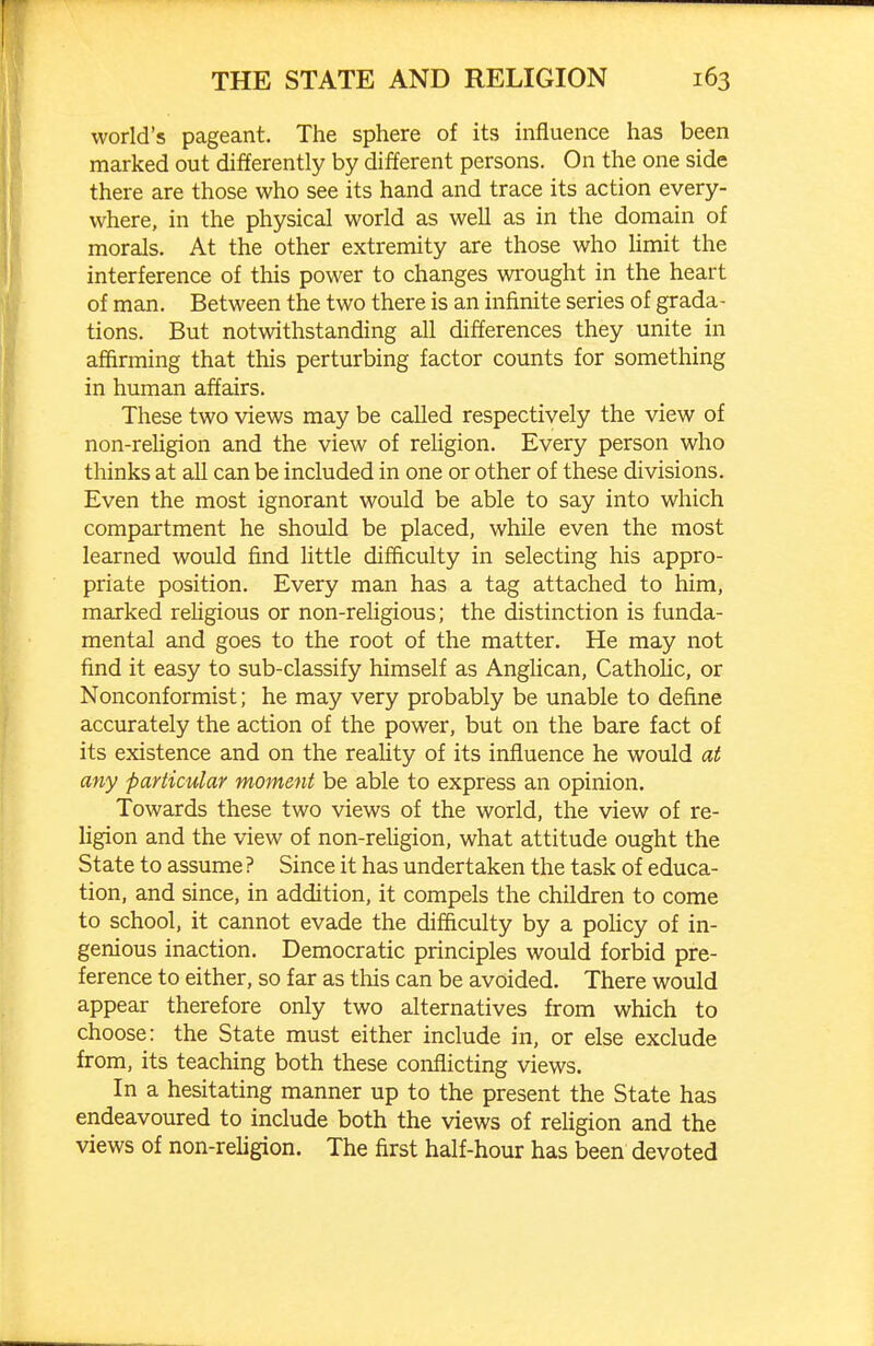 world's pageant. The sphere of its influence has been marked out differently by different persons. On the one side there are those who see its hand and trace its action every- where, in the physical world as well as in the domain of morals. At the other extremity are those who hmit the interference of this power to changes wrought in the heart of man. Between the two there is an infinite series of grada- tions. But notwithstanding all differences they unite in affirming that this perturbing factor counts for something in human affairs. These two views may be called respectively the view of non-religion and the view of religion. Every person who thinks at all can be included in one or other of these divisions. Even the most ignorant would be able to say into which compartment he should be placed, while even the most learned would find little difficulty in selecting his appro- priate position. Every man has a tag attached to him, marked reUgious or non-rehgious; the distinction is funda- mental and goes to the root of the matter. He may not find it easy to sub-classify himself as Anglican, Catholic, or Nonconformist; he may very probably be unable to define accurately the action of the power, but on the bare fact of its existence and on the reahty of its influence he would at any particular moment be able to express an opinion. Towards these two views of the world, the view of re- ligion and the view of non-religion, what attitude ought the State to assume ? Since it has undertaken the task of educa- tion, and since, in addition, it compels the children to come to school, it cannot evade the difficulty by a poUcy of in- genious inaction. Democratic principles would forbid pre- ference to either, so far as this can be avoided. There would appear therefore only two alternatives from which to choose: the State must either include in, or else exclude from, its teaching both these conflicting views. In a hesitating manner up to the present the State has endeavoured to include both the views of reUgion and the views of non-religion. The first half-hour has been devoted