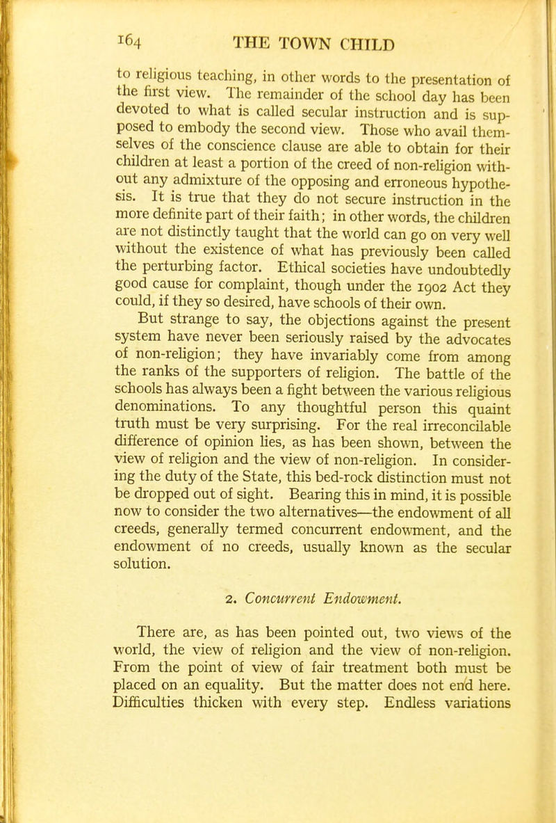 to religious teaching, in other words to the presentation of the first view. The remainder of the school day has been devoted to what is called secular instruction and is sup- posed to embody the second view. Those who avail them- selves of the conscience clause are able to obtain for their children at least a portion of the creed of non-religion with- out any admixture of the opposing and erroneous hypothe- sis. It is true that they do not secure instruction in the more definite part of their faith; in other words, the children are not distinctly taught that the world can go on very well without the existence of what has previously been called the perturbing factor. Ethical societies have undoubtedly good cause for complaint, though under the 1902 Act they could, if they so desired, have schools of their own. But strange to say, the objections against the present system have never been seriously raised by the advocates of non-rehgion; they have invariably come from among the ranks of the supporters of religion. The battle of the schools has always been a fight between the various religious denominations. To any thoughtful person this quaint truth must be very surprising. For the real irreconcilable difference of opinion hes, as has been shown, between the view of religion and the view of non-rehgion. In consider- ing the duty of the State, this bed-rock distinction must not be dropped out of sight. Bearing this in mind, it is possible now to consider the two alternatives—the endowment of all creeds, generally termed concurrent endowment, and the endowment of no creeds, usually known as the secular solution. 2. Concurrent Endowment. There are, as has been pointed out, two views of the world, the view of rehgion and the view of non-reUgion. From the point of view of fair treatment both must be placed on an equality. But the matter does not end here. Difficulties thicken with every step. Endless variations