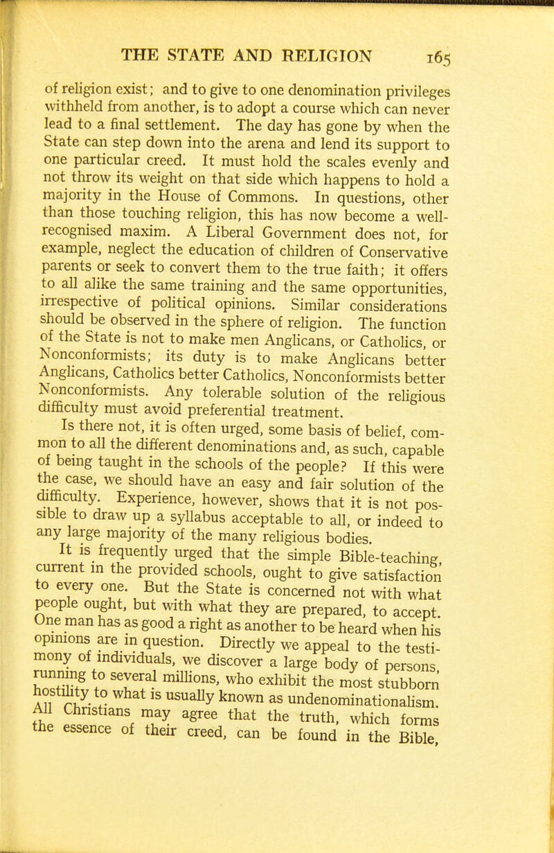 of religion exist; and to give to one denomination privileges withheld from another, is to adopt a course which can never lead to a final settlement. The day has gone by when the State can step down into the arena and lend its support to one particular creed. It must hold the scales evenly and not throw its weight on that side which happens to hold a majority in the House of Commons. In questions, other than those touching religion, this has now become a well- recognised maxim. A Liberal Government does not, for example, neglect the education of children of Conservative parents or seek to convert them to the true faith; it offers to all alike the same training and the same opportunities, irrespective of political opinions. Similar considerations should be observed in the sphere of religion. The function of the State is not to make men AngHcans, or Catholics, or Nonconformists; its duty is to make Anglicans better Anghcans, Cathohcs better Catholics, Nonconformists better Nonconformists. Any tolerable solution of the religious difficulty must avoid preferential treatment. Is there not, it is often urged, some basis of belief, com- mon to all the different denominations and, as such, capable of bemg taught in the schools of the people? If this were the case, we should have an easy and fair solution of the difficulty. Experience, however, shows that it is not pos- sible to draw up a syllabus acceptable to all, or indeed to any large majority of the many religious bodies. It is frequently urged that the simple Bible-teaching current in the provided schools, ought to give satisfaction to every one. But the State is concerned not with what people ought, but with what they are prepared, to accept. One man has as good a right as another to be heard when his opmions are in question. Directly we appeal to the testi- mony of individuals, we discover a large body of persons running to several millions, who exhibit the most stubborn hostility to what is usually known as undenominationalism. All Christians may agree that the truth, which forms the essence of their creed, can be found in the BibTe!