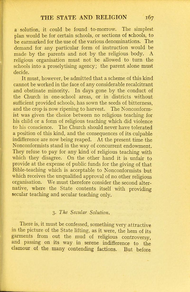 a solution, it could be found to-morrow. The simplest plan would be for certain schools, or sections of schools, to be earmarked for the use of the various denominations. The demand for any particular form of instruction would be made by the parents and not by the reUgious body. A religious organisation must not be allowed to turn the schools into a proselytising agency; the parent alone must decide. It must, however, be admitted that a scheme of this kind cannot be worked in the face of any considerable recalcitrant and obstinate minority. In days gone by the conduct of the Church in one-school areas, or in districts without sufficient provided schools, has sown the seeds of bitterness, and the crop is now ripening to harvest. The Nonconform- ist was given the choice between no religious teaching for his child or a form of religious teaching which did violence to his conscience. The Church should never have tolerated a position of this kind, and the consequences of its culpable indifference are now being reaped. At the present time the Nonconformists stand in the way of concurrent endowment. They refuse to pay for any kind of religious teaching with which they disagree. On the other hand it is unfair to provide at the expense of public funds for the giving of that Bible-teaching which is acceptable to Nonconformists but which receives the unqualified approval of no other reUgious organisation. We must therefore consider the second alter- native, where the State contents itself with providing secular teaching and secular teaching only. 3. The Secular Solution. There is, it must be confessed, something very attractive in the picture of the State lifting, as it were, the hem of its garments from out the mud of religious controversy, and passing on its way in serene indifference to the clamour of the many contending factions. But before