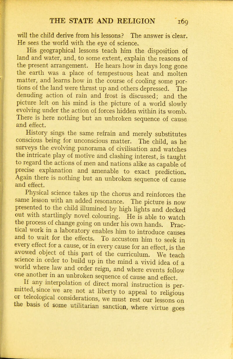 will the child derive from his lessons? The answer is clear. He sees the world with the eye of science. His geograpliical lessons teach him the disposition of land and water, and, to some extent, explain the reasons of the present arrangement. He hears how in days long gone the earth was a place of tempestuous heat and molten matter, and learns how in the course of cooling some por- tions of the land were thrust up and others depressed. The denuding action of rain and frost is discussed; and the picture left on his mind is the picture of a world slowly evolving under the action of forces hidden within its womb. There is here nothing but an unbroken sequence of cause and effect. History sings the same refrain and merely substitutes conscious being for unconscious matter. The child, as he surveys the evolving panorama of civiUsation and watches the intricate play of motive and clashing interest, is taught to regard the actions of men and nations aHke as capable of precise explanation and amenable to exact prediction. Again there is nothing but an unbroken sequence of cause and effect. Physical science takes up the chorus and reinforces the same lesson with an added resonance. The picture is now presented to the child illumined by high Hghts and decked out with startUngly novel colouring. He is able to watch the process of change going on under his own hands. Prac- tical work in a laboratory enables him to introduce causes and to wait for the effects. To accustom him to seek in every effect for a cause, or in every cause for an effect, is the avowed object of this part of the curriculum. We teach science m order to build up in the mind a vivid idea of a world where law and order reign, and where events follow one another m an unbroken sequence of cause and effect. If any interpolation of direct moral instruction is per- mitted, since we are not at liberty to appeal to rehgious or teleological considerations, we must rest our lessons on the basis of some utilitarian sanction, where virtue goes