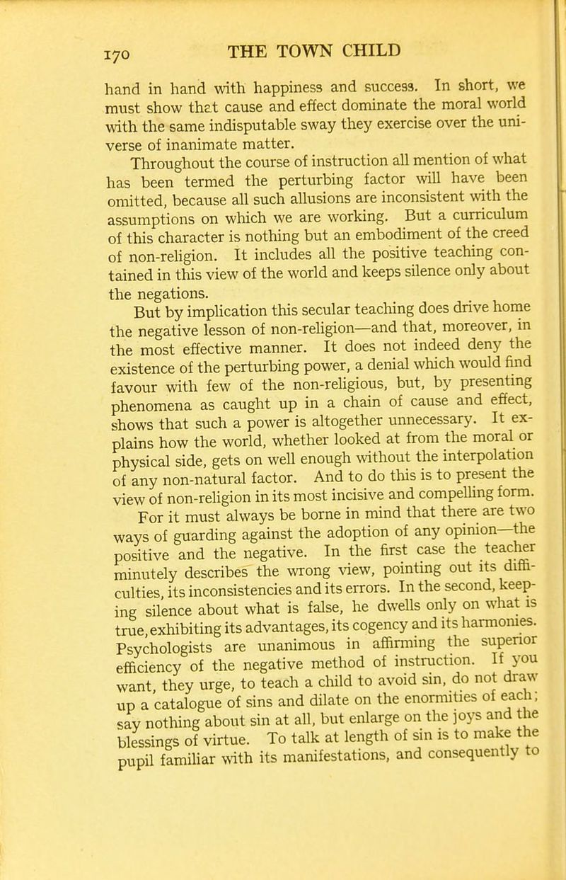 hand in hand with happiness and success. In short, we must show that cause and effect dominate the moral world with the same indisputable sway they exercise over the uni- verse of inanimate matter. Throughout the course of instruction all mention of what has been termed the perturbing factor will have been omitted, because all such allusions are inconsistent with the assumptions on which we are working. But a curriculum of this character is nothing but an embodiment of the creed of non-religion. It includes all the positive teaching con- tained in this view of the world and keeps silence only about the negations. But by implication this secular teaching does drive home the negative lesson of non-religion—and that, moreover, in the most effective manner. It does not indeed deny the existence of the perturbing power, a denial which would find favour with few of the non-rehgious, but, by presenting phenomena as caught up in a chain of cause and effect, shows that such a power is altogether unnecessary. It ex- plains how the world, whether looked at from the moral or physical side, gets on well enough without the interpolation of any non-natural factor. And to do this is to present the view of non-religion in its most incisive and compeUing form. For it must always be borne in mind that there are two ways of guarding against the adoption of any opinion—the positive and the negative. In the first case the teacher minutely describes the wrong view, pointing out its diffi- culties its inconsistencies and its errors. In the second, keep- ing silence about what is false, he dwells only on what is true, exhibiting its advantages, its cogency and its harmomes. Psychologists are unanimous in affirming the supenor efficiency of the negative method of instruction. If you want they urge, to teach a child to avoid sin, do not draw up a catalogue of sins and dilate on the enormities of each; sav nothing about sin at all, but enlarge on the joys and the blessings of virtue. To talk at length of sin is to make the pupil famiUar \nth its manifestations, and consequently to