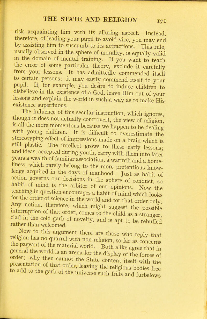 risk acquainting him with its alluring aspect. Instead, therefore, of leading your pupil to avoid vice, you may end by assisting him to succumb to its attractions. This rule, usually observed in the sphere of morality, is equally vahd in the domain of mental training. If you want to teach the error of some particular theory, exclude it carefully from your lessons. It has admittedly commended itself to certain persons: it may easily commend itself to your pupil. If, for example, you desire to induce children to disbeheve in the existence of a God, leave Him out of your lessons and explain the worid in such a way as to make His existence superfluous. The influence of this secular instruction, which ignores, though it does not actually controvert, the view of religion! IS all the more momentous because we happen to be deahng with young children. It is difficult to overestimate the stereotypmg effect of impressions made on a brain which is still plastic. The intellect grows to these early lessons- and Ideas, accepted during youth, carry with them into later years a wealth of familiar association, a warmth and a home- hness, which rarely belong to the more pretentious know- ledge acquired in the days of manhood. Just as habit of action governs our decisions in the sphere of conduct so habit of mmd is the arbiter of our opinions. Now 'the teaching m question encourages a habit of mind which looks lor the order of science in the worid and for that order only Any notion, therefore, which might suggest the possible interruption of that order, comes to the child as a stranger clad in the cold garb of novelty, and is apt to be rebuffed rather than welcomed. Now to this argument there are those who reply that S : ^.T''^ ^^'^ non-religion, so far as concerns the pageant of the material worid. Both alike agree that in general the world is an arena for the display of tfe force of order, why then cannot the State consent itself Xthe toZff':: Tr^''' ^^^^g bodi s free to add to the garb of the universe such frills and furbelowJ