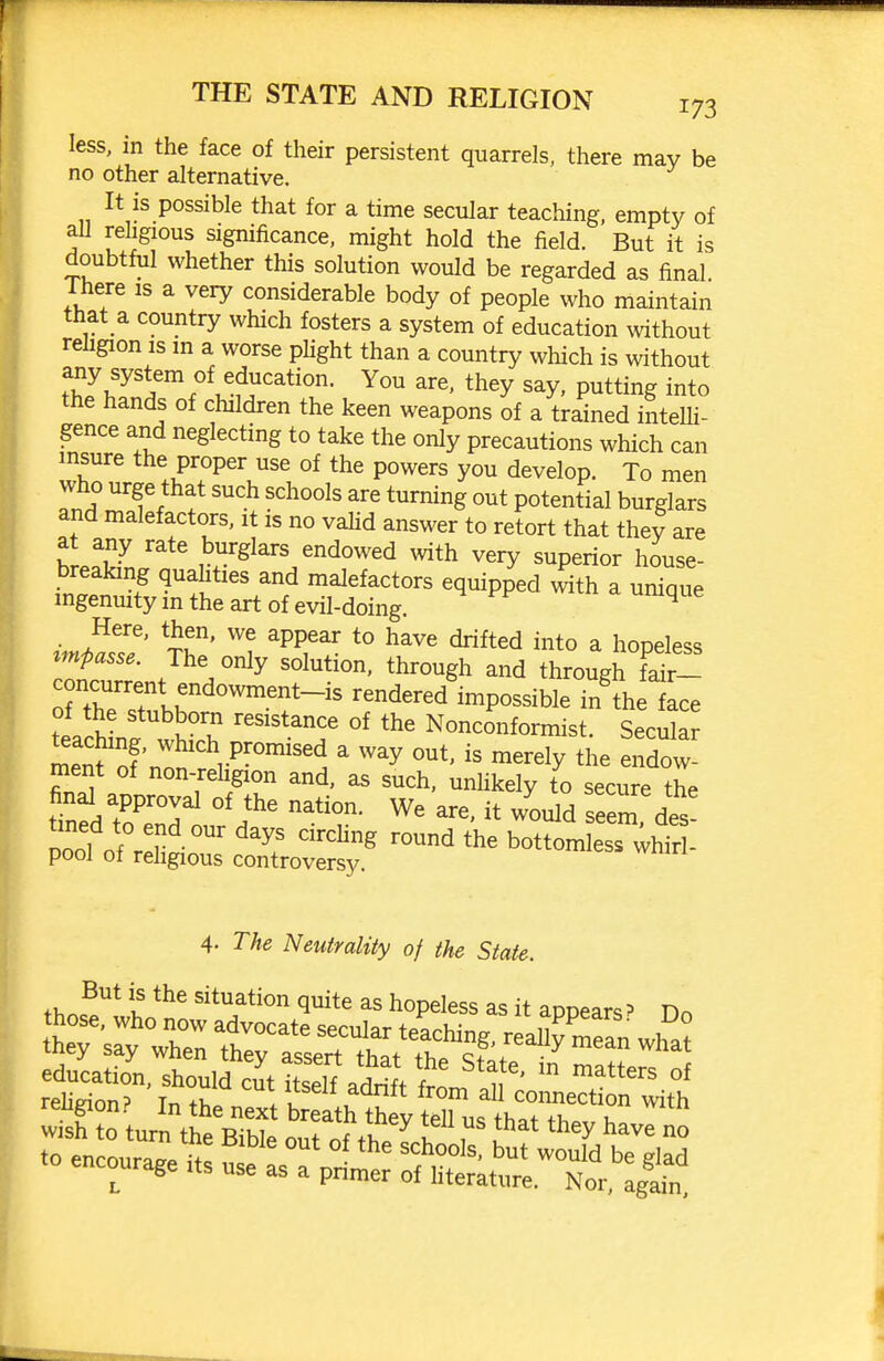 less, in the face of their persistent quarrels, there may be no other alternative. It is possible that for a time secular teaching, empty of aU rehgious significance, might hold the field. But it is doubtful whether this solution would be regarded as final Ihere is a very considerable body of people who maintain that a country which fosters a system of education without religion is m a worse plight than a country which is without any system of education. You are, they say, putting into the hands of children the keen weapons of a trained inteUi- gence and neglecting to take the only precautions which can insure the proper use of the powers you develop. To men who urge that such schools are turning out potential burglars and malefactors, it is no vahd answer to retort that they are at any rate burglars endowed with very superior house- breaking quahties and malefactors equipped w^th a unique ingenuity in the art of evil-doing. w m a unique Here, then, we appear to have drifted into a hopeless ^mpasse. The only solution, through and through fdr- rtrr .r^°''-'^ ^^^^^^^^ ^^P^-ible in'the ace teachLf wht^^^ '^'''T °' Nonconformist. Secular teaching, which promised a way out, is merely the endow- ment of non-rehgion and, as such, unhkely to secure the final approval of the nation. We are. it would seem des tined to end our days circhng round the botC esTihtr . pool of rehgious controversy. 4- The Neutrality of the State. fH.^''* '^^^^tion quite as hopeless as it appears? Dn leugion.'' In the next breath thev tpll 11c fv,.,++1 u wish tn turn •o•^.^  ^ ^'^^^ they have no