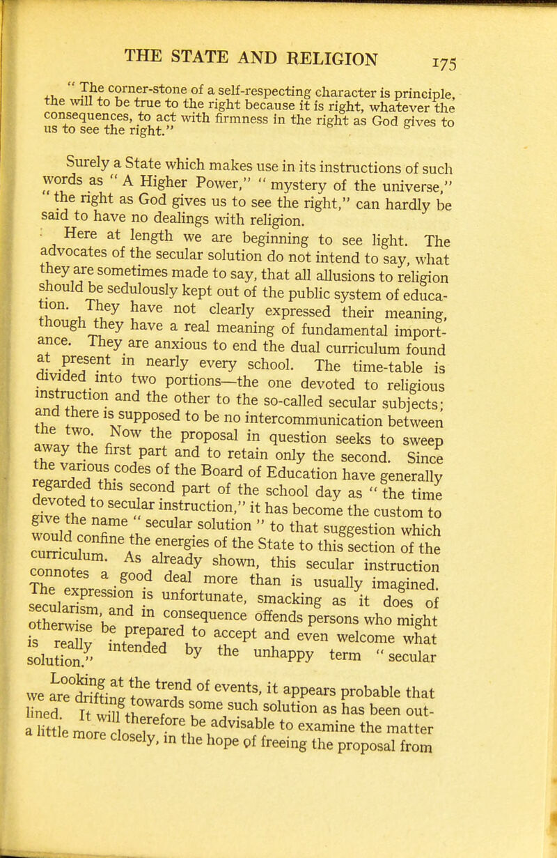  ^1^5 corner-stone of a self-respecting character is principle, the mil to be true to the right because it is right, whatever the consequences, to act mth firmness in the right as God gives to us to see the right. Surely a State which makes use in its instructions of such words as  A Higher Power,  mystery of the universe, the right as God gives us to see the right, can hardly be said to have no dealings ^vith rehgion. Here at length we are beginning to see light. The advocates of the secular solution do not intend to say what they are sometimes made to say, that all aUusions to religion should be sedulously kept out of the public system of educa- II?' J ^^^^ ^^^^^^y expressed their meaning, though they have a real meaning of fundamental import- ance. They are anxious to end the dual curriculum found at present in nearly every school. The time-table is cii%aded into two portions-the one devoted to rehgious instniction and the other to the so-called secular subjects- and there is supposed to be no intercommunication between I.L Zl' « 7 P'°P°'^^ ^ ^^^tion seeks to sweep away the first part and to retain only the second. Since re.arn?v' Education have generally devoted to .'' 'he time ^ve the tT^^r ructjon, it has become the custom to give the name secular solution  to that suggestion which cZoti ; ^^/^f^dy shown, this secular instruction s?culSsm and ^^^-^ing as it dols of secularism, and m consequence offends persons who might f rS: tt'dT'J° ^r^' welcome wha solution J' ^^PPy ^ec^lar we arr^rffin^t^' 'f P^^^able that ined I? ^S^,Vb 1°^'/'^ has been out- age mLri.r *° ^^^^i^ the matter nttle more closely, m the hope of freeing the proposal from f