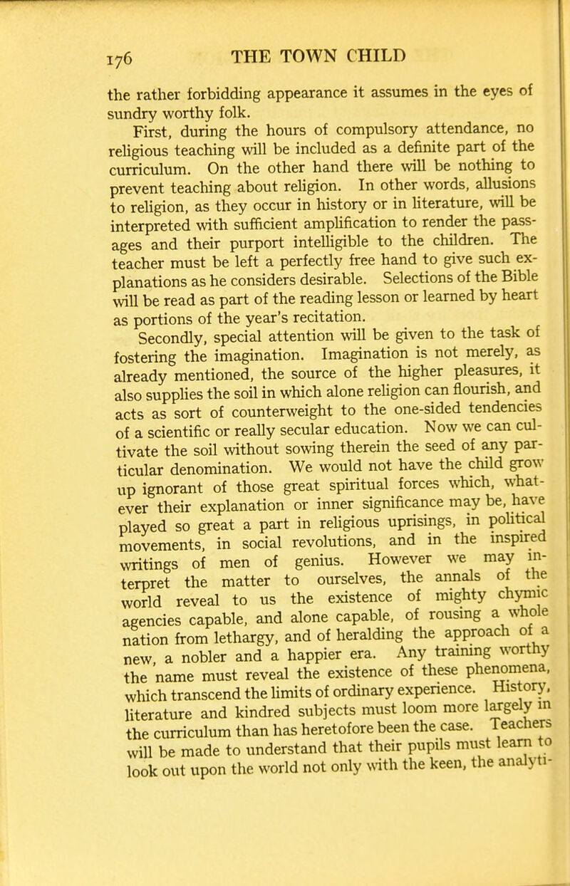 the rather forbidding appearance it assumes in the eyes of sundry worthy folk. First, during the hours of compulsory attendance, no religious teaching will be included as a definite part of the curriculum. On the other hand there will be nothing to prevent teaching about religion. In other words, allusions to religion, as they occur in history or in Uterature, will be interpreted with sufficient amplification to render the pass- ages and their purport intelligible to the children. The teacher must be left a perfectly free hand to give such ex- planations as he considers desirable. Selections of the Bible will be read as part of the reading lesson or learned by heart as portions of the year's recitation. Secondly, special attention will be given to the task of fostering the imagination. Imagination is not merely, as already mentioned, the source of the higher pleasures, it also supplies the soil in which alone religion can flourish, and acts as sort of counterweight to the one-sided tendencies of a scientific or really secular education. Now we can cul- tivate the soil without sowing therein the seed of any par- ticular denomination. We would not have the child grow up ignorant of those great spiritual forces which, what- ever their explanation or inner significance may be, have played so great a part in religious uprisings, in pohtical movements, in social revolutions, and in the mspired writings of men of genius. However we may in- terpret the matter to ourselves, the annals of the world reveal to us the existence of mighty chjmiic agencies capable, and alone capable, of rousmg a whole nation from lethargy, and of heralding the approach of a new a nobler and a happier era. Any traimng worthy the 'name must reveal the existence of these phenomena, which transcend the hmits of ordinary expenence. History, literature and kindred subjects must loom more largely in the curriculum than has heretofore been the case. Teachers will be made to understand that their pupils must learn to look out upon the world not only with the keen, the analyti-