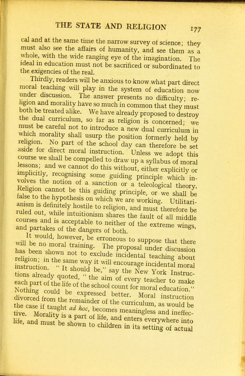 cal and at the same time the narrow survey of science- they must also see the affairs of humanity, and see theni as a whole, with the vnde ranging eye of the imagination. The Ideal m education must not be sacrificed or subordinated to the exigencies of the real. Thirdly, readers will be anxious to know what part direct moral teaching will play in the system of education now under discussion. The answer presents no difficulty re- igion and morality have so much in common that they must both be treated ahke. We have already proposed to destroy the dual curriculum, so far as rehgion is concerned; we must be careful not to introduce a new dual curriculum in which morahty shall usurp the position formerly held bv rehgion. No part of the school day can therefore be set aside for direct moral instruction. Unless we adopt this course we shaU be compeUed to draw up a syllabus of moral '^^^^ either exphcitly or imphcitly, recogmsing some guiding principle vvhich in- volves the notion of a sanction or \ teleological heo y faitTtheTS'.'^'^^ - - ^haiT b^; false to the hypothesis on which we are working. Utihtari- ruled out, while mtuitiomsm shares the fault of all middle courses and is acceptable to neither of the extreme ^ngs and partakes of the dangers of both. ^ ' It would, however, be erroneous to suppose that therp