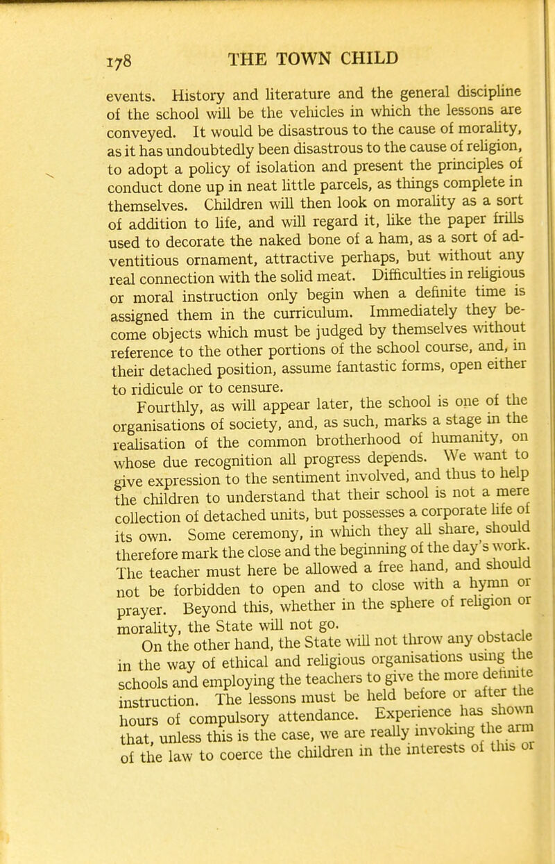 events. History and literature and the general discipline of the school will be the velucles in which the lessons are conveyed. It would be disastrous to the cause of moraUty, as it has undoubtedly been disastrous to the cause of rehgion, to adopt a pohcy of isolation and present the principles of conduct done up in neat httle parcels, as things complete in themselves. Children will then look on moraUty as a sort of addition to hfe. and will regard it, hke the paper frills used to decorate the naked bone of a ham, as a sort of ad- ventitious ornament, attractive perhaps, but without any real connection with the sohd meat. Difficulties in reUgious or moral instruction only begin when a definite time is assigned them in the curriculum. Immediately they be- come objects which must be judged by themselves mthout reference to the other portions of the school course, and, m their detached position, assume fantastic forms, open either to ridicule or to censure. Fourthly, as will appear later, the school is one of the organisations of society, and, as such, marks a stage in the realisation of the common brotherhood of humanity, on whose due recognition all progress depends. We want to fiive expression to the sentiment involved, and thus to help the children to understand that their school is not a mere collection of detached units, but possesses a corporate life of its own. Some ceremony, in wluch they aU share, should therefore mark the close and the beginning of the day's work. The teacher must here be aUowed a free hand, and should not be forbidden to open and to close vnth a hymn or prayer. Beyond this, whether in the sphere of rehgion or moraUty, the State wiU not go. On the other hand, the State will not throw any obstacle in the way of ethical and reUgious orgamsations using the schools and employing the teachers to give the more dehmle instruction. The lessons must be held before or after the hours of compulsory attendance. Experience has shoNvii that, unless this is the case, we are reaUy invoking the arm of the law to coerce the children in the interests of tins or