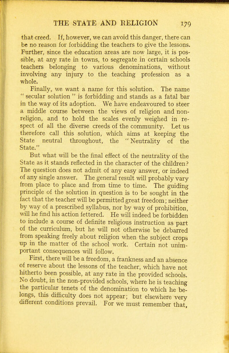 that creed. If, however, we can avoid this danger, there can be no reason for forbidding the teachers to give the lessons. Further, since the education areas are now large, it is pos- sible, at any rate in towns, to segregate in certain schools teachers belonging to various denominations, without involving any injury to the teaching profession as a whole. Finally, we want a name for this solution. The name  secvilar solution  is forbidding and stands as a fatal bar in the way of its adoption. We have endeavoured to steer a middle course between the views of reHgion and non- religion, and to hold the scales evenly weighed in re- spect of all the diverse creeds of the community. Let us therefore call this solution, which aims at keeping the State neutral throughout, the  Neutrality of the State. But what will be the final effect of the neutrality of the State as it stands reflected in the character of the children? The question does not admit of any easy answer, or indeed of any single answer. The general result will probably vary from place to place and from time to time. The guiding principle of the solution in question is to be sought in the fact that the teacher will be permitted great freedom; neither by way of a prescribed syllabus, nor by way of prohibition, will he find his action fettered. He will indeed be forbidden to include a course of definite rehgious instruction as part of the curriculum, but he will not otherwise be debarred from speaking freely about rehgion when the subject crops up in the matter of the school work. Certain not unim- portant consequences will follow. First, there will be a freedom, a frankness and an absence of reserve about the lessons of the teacher, which have not hitherto been possible, at any rate in the provided schools. No doubt, in the non-provided schools, where he is teaching the particular tenets of the denomination to which he be- longs, this difficulty does not appear; but elsewhere very different conditions prevail. For we must remember that.