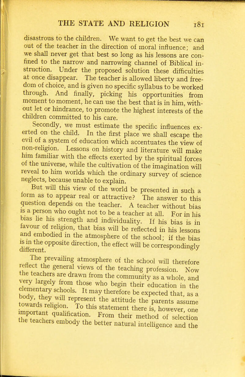 disastrous to the children. We want to get the best we can out of the teacher in the direction of moral influence; and we shall never get that best so long as his lessons are con- fined to the narrow and narrowing channel of Biblical in- struction. Under the proposed solution these difficulties at once disappear. The teacher is allowed hberty and free- dom of choice, and is given no specific syllabus to be worked through. And finally, picking his opportunities from moment to moment, he can use the best that is in him, with- out let or hindrance, to promote the highest interests of the children committed to his care. Secondly, we must estimate the specific influences ex- erted on the child. In the first place we shall escape the evil of a system of education which accentuates the view of non-rehgion. Lessons on history and literature will make him famihar with the effects exerted by the spiritual forces of the universe, while the cultivation of the imagination wiU reveal to him worlds which the ordinary survey of science neglects, because unable to explain. But will this view of the world be presented in such a form as to appear real or attractive? The answer to this question depends on the teacher. A teacher without bias IS a person who ought not to be a teacher at aU. For in his bias he his strength and individuality. If his bias is in favour of reUgion, that bias will be reflected in his lessons and embodied in the atmosphere of the school; if the bias Afferent direction, the effect wiU be correspondingly The prevaihng atmosphere of the school will therefore reflect the general views of the teaching profession. Now the teachers are drawn from the community as a whole, and very largely from those who begin their education in the boTv thZ r^' ''y '^''^''^ ^^P^^t^d that, as a body, they will represent the attitude the parents assume towards religion. To this statement there is, however one Ihe'wh ^^^i^^fFrom their method of seMon the teachers embody the better natural inteUigence and the