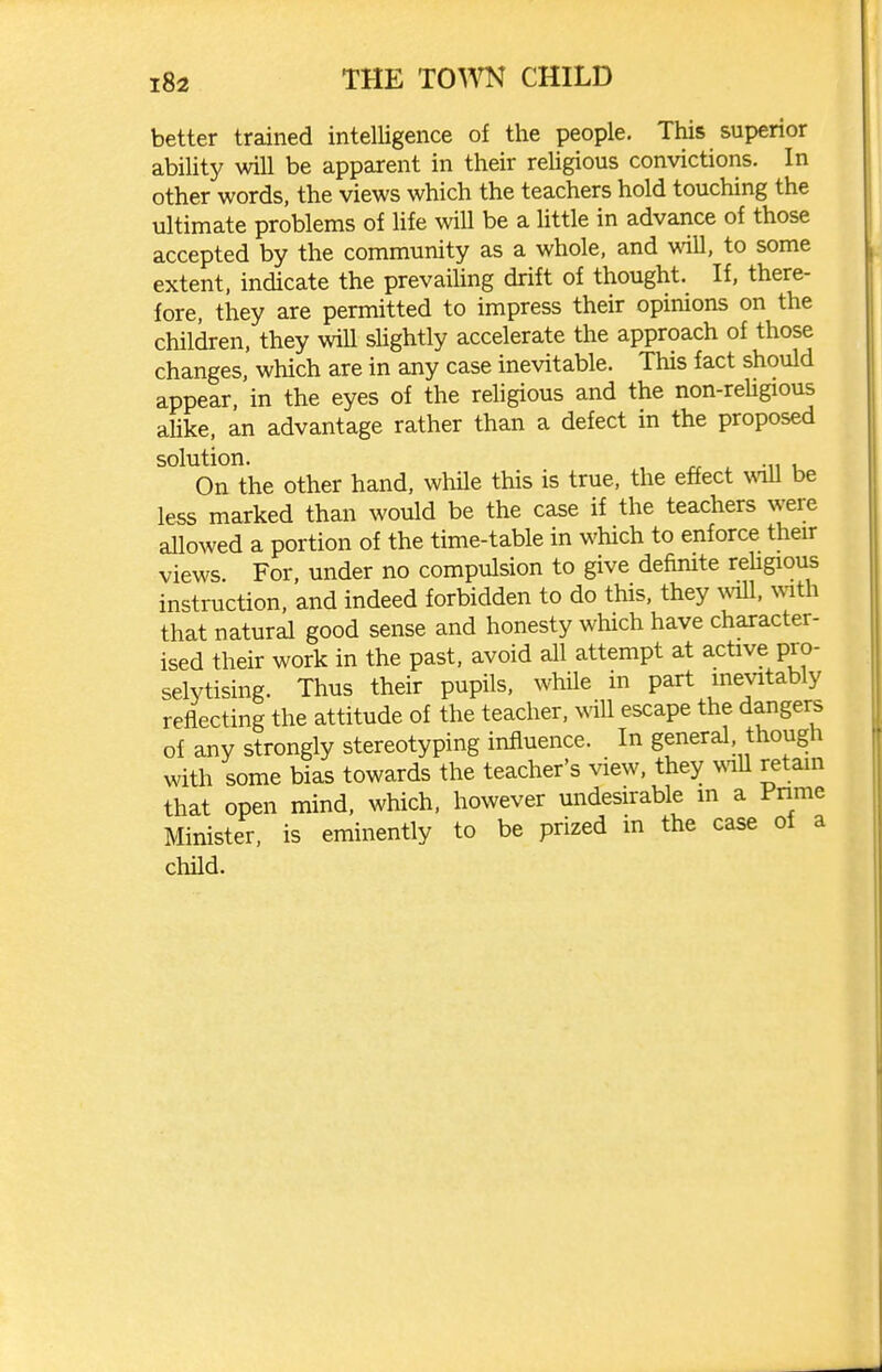 better trained intelligence of the people. This superior ability will be apparent in their reUgious convictions. In other words, the views which the teachers hold touching the ultimate problems of life will be a httle in advance of those accepted by the community as a whole, and will, to some extent, indicate the prevailing drift of thought. If, there- fore, they are permitted to impress their opinions on the children, they wiU sHghtly accelerate the approach of those changes, which are in any case inevitable. This fact should appear, in the eyes of the religious and the non-reUgious alike, an advantage rather than a defect in the proposed solution. , ^ .„ , On the other hand, while this is true, the effect wall be less marked than would be the case if the teachers were allowed a portion of the time-table in which to enforce their views. For, under no compulsion to give defimte rehgious instruction, and indeed forbidden to do this, they ^vm, mth that natural good sense and honesty which have character- ised their work in the past, avoid all attempt at active pro- selytising. Thus their pupils, whUe in part inevitably reflecting the attitude of the teacher, will escape the dangers of any strongly stereotyping influence. In general though with some bias towards the teacher's view, they wall retain that open mind, which, however undesirable m a Pnme Minister, is eminently to be prized in the case of a child.
