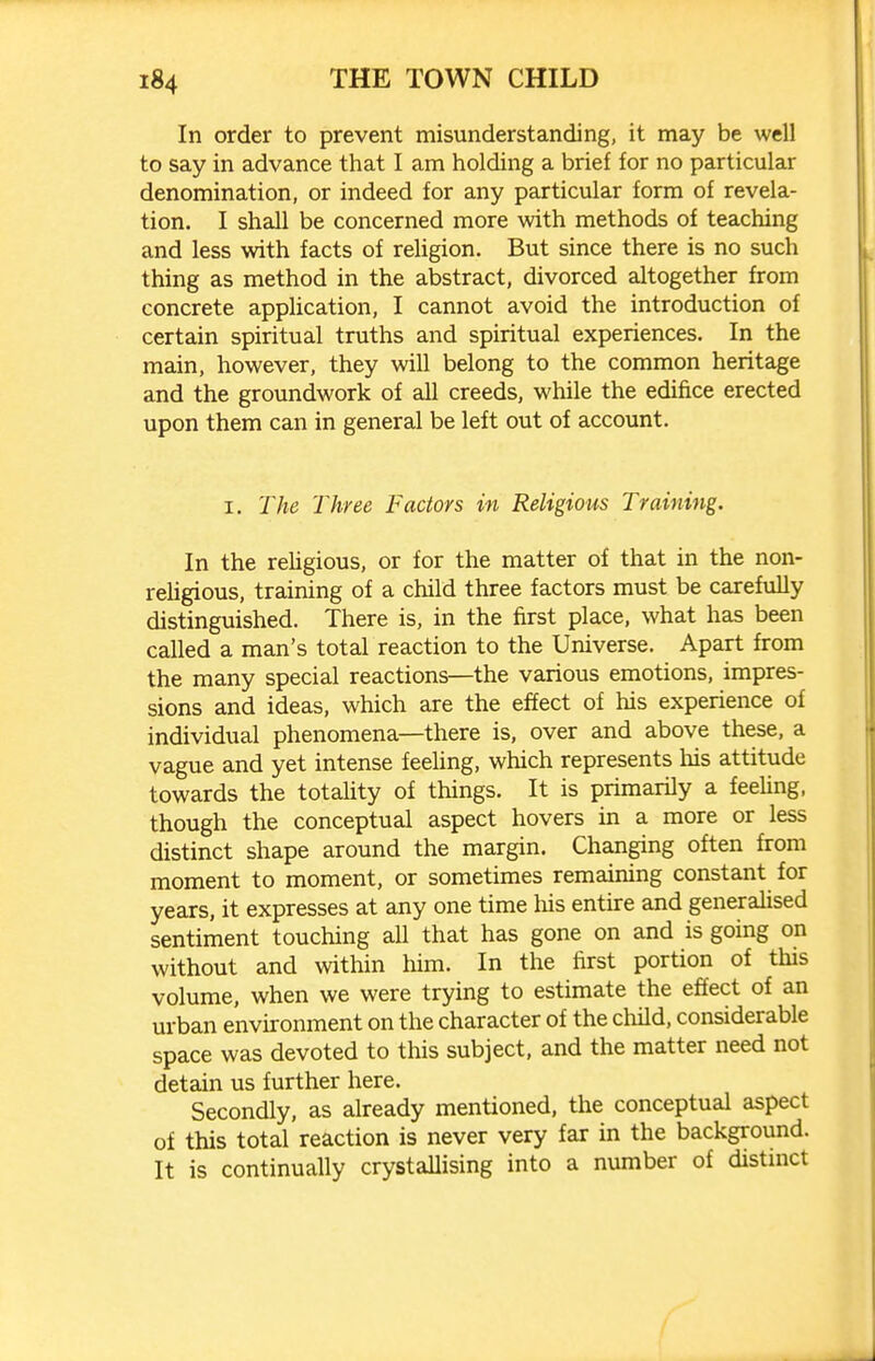 In order to prevent misunderstanding, it may be well to say in advance that I am holding a brief for no particular denomination, or indeed for any particular form of revela- tion. I shall be concerned more with methods of teaching and less with facts of religion. But since there is no such thing as method in the abstract, divorced altogether from concrete application, I cannot avoid the introduction of certain spiritual truths and spiritual experiences. In the main, however, they will belong to the common heritage and the groundwork of all creeds, while the edifice erected upon them can in general be left out of account. I. The Three Factors in Religious Training. In the religious, or for the matter of that in the non- reUgious, training of a child three factors must be carefuUy distinguished. There is, in the first place, what has been called a man's total reaction to the Universe. Apart from the many special reactions—the various emotions, impres- sions and ideas, which are the effect of his experience of individual phenomena—there is, over and above these, a vague and yet intense feeling, which represents liis attitude towards the totality of things. It is primarily a feeling, though the conceptual aspect hovers in a more or less distinct shape around the margin. Changing often from moment to moment, or sometimes remaining constant for years, it expresses at any one time his entire and generalised sentiment touching all that has gone on and is going on without and \vithin him. In the first portion of this volume, when we were trying to estimate the effect of an urban environment on the character of the child, considerable space was devoted to this subject, and the matter need not detain us further here. Secondly, as already mentioned, the conceptual aspect of this total reaction is never very far in the background. It is continually crystallising into a number of distmct