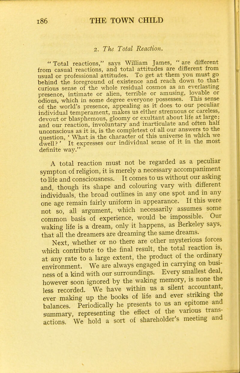 2. The Total Reaction.  Total reactions, says William James,  are different from castaal reactions, and total attitudes are different from usual or professional attitudes. To get at them you must go behind the foreground of existence and reach down to that curious sense of the whole residual cosmos as an everlasting presence, intimate or aUen, terrible or amusing, lovable or odious, which in some degree everyone possesses. This sense of the world's presence, appeahng as it does to our pecuhar individual temperament, makes us either strenuous or careless, devout or blasphemous, gloomy or exultant about Hfe at large; and our reaction, involuntary and inarticulate and often half unconscious as it is, is the completest of all our answers to the question, ' What is the character of this universe in which we dwell?' It expresses our individual sense of it in the most definite way. A total reaction must not be regarded as a peculiar sympton of religion, it is merely a necessary accompaniment to life and consciousness. It comes to us without our asking and. though its shape and colouring vary %vith different individuals, the broad outHnes in any one spot and in any one age remain fairly uniform in appearance. If this were not so, all argument, which necessarily assumes some common basis of experience, would be impossible. Our waking hfe is a dream, only it happens, as Berkeley says, that all the dreamers are dreaming the same dreams. Next whether or no there are other mystenous forces which contribute to the final result, the total reaction xs, at any rate to a large extent, the product of the ordinary environment. We are always engaged in carrying on busi- ness of a kind with our surroundings. Every smallest deal, however soon ignored by the waking memory, is none the less recorded. We ^have within us a sUent accountaiit. ever making up the books of hfe and ever staking the balances. Periodically he presents to us an epitome and summary, representing the effect of the various trans- actions. We hold a sort of shareholder's meetmg and
