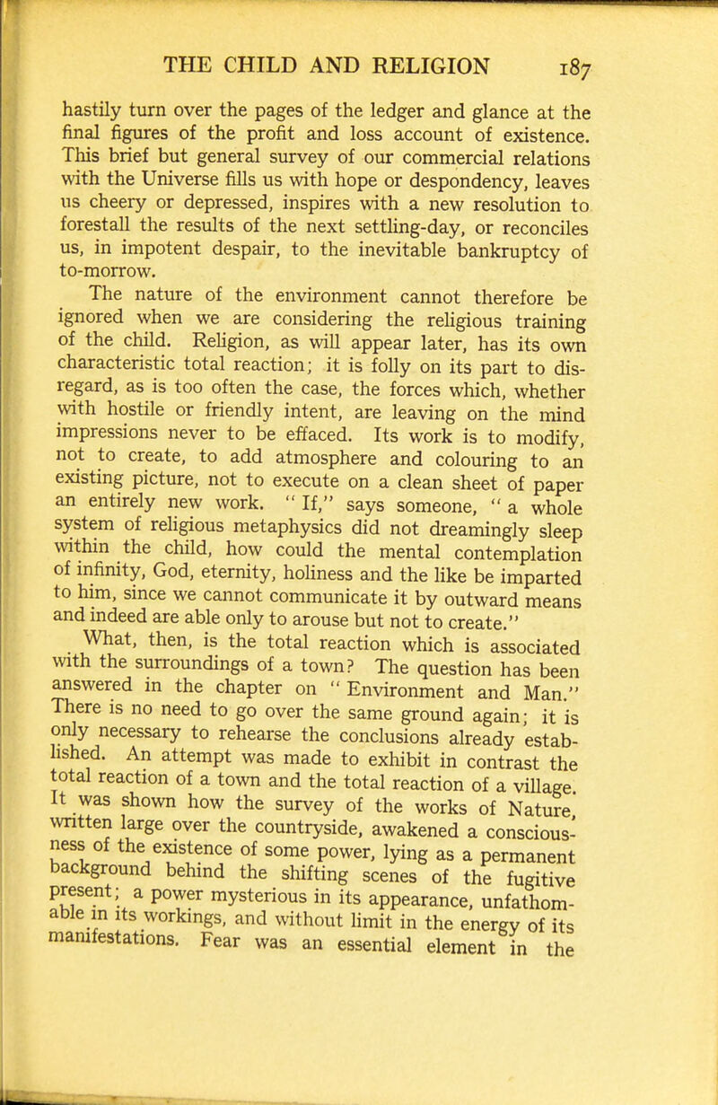 hastily turn over the pages of the ledger and glance at the final figures of the profit and loss account of existence. This brief but general survey of our commercial relations with the Universe fills us with hope or despondency, leaves us cheery or depressed, inspires with a new resolution to forestall the results of the next setthng-day, or reconciles us, in impotent despair, to the inevitable bankruptcy of to-morrow. The nature of the environment cannot therefore be ignored when we are considering the religious training of the child. Rehgion, as will appear later, has its own characteristic total reaction; it is folly on its part to dis- regard, as is too often the case, the forces which, whether with hostile or friendly intent, are leaving on the mind impressions never to be effaced. Its work is to modify, not to create, to add atmosphere and colouring to an existing picture, not to execute on a clean sheet of paper an entirely new work. If, says someone, a whole system of religious metaphysics did not dreamingly sleep within the child, how could the mental contemplation of infinity, God, eternity, hoUness and the Hke be imparted to him, since we cannot communicate it by outward means and indeed are able only to arouse but not to create. What, then, is the total reaction which is associated with the surroundings of a town? The question has been answered in the chapter on Environment and Man. There is no need to go over the same ground again- it is only necessary to rehearse the conclusions already estab- lished. An attempt was made to exhibit in contrast the total reaction of a town and the total reaction of a village It was shown how the survey of the works of Nature wntten large over the countryside, awakened a conscious- ness of the existence of some power, lying as a permanent background behind the shifting scenes of the fugitive present; a power mysterious in its appearance, unfathom- able in Its workmgs, and without limit in the energy of its mamfestations. Fear was an essential element in the