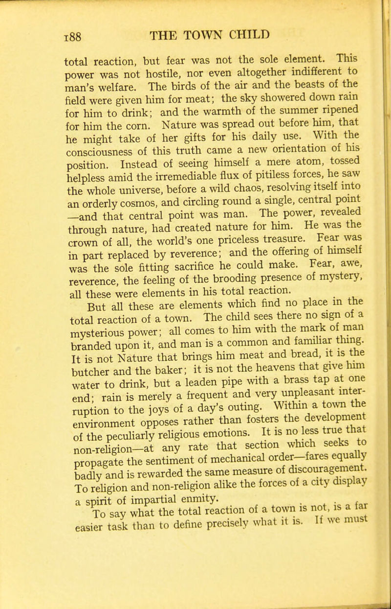 total reaction, but fear was not the sole element. This power was not hostile, nor even altogether indifferent to man's welfare. The birds of the air and the beasts of the field were given him for meat; the sky showered down rain for him to drink; and the warmth of the summer ripened for him the corn. Nature was spread out before him, that he might take of her gifts for his daily use. With the consciousness of this truth came a new orientation of his position. Instead of seeing himself a mere atom, tossed helpless amid the irremediable flux of pitiless forces, he saw the whole universe, before a wild chaos, resolving itself into an orderly cosmos, and circling round a single, central point —and that central point was man. The power, revealed through nature, had created nature for him. He was the crown of all, the world's one priceless treasure. Fear was in part replaced by reverence; and the offering of himself was the sole fitting sacrifice he could make. Fear, awe, reverence, the feeling of the brooding presence of mystery, all these were elements in his total reaction. But all these are elements which find no place m the total reaction of a town. The child sees there no sign of a mysterious power; all comes to him with the mark of man branded upon it, and man is a common and famdiar thing. It is not Nature that brings him meat and bread, it is the butcher and the baker; it is not the heavens that give him water to drink, but a leaden pipe with a brass tap at one end; rain is merely a frequent and very unpleasaiit inter- ruption to the joys of a day's outing. Within a to^vn the environment opposes rather than fosters the developmen of the peculiarly reUgious emotions. It is no less true that non-reUgion-at any rate that section which seeks to propagate the sentiment of mechanical order-fares equa^y ba(Uy and is rewarded the same measure of ^f<^o^^r^S^ment To rehgion and non-religion alike the forces of a city display a spirit of impartial enmity. * o f<,r To say what the total reaction of a town is not, is a tar easier task than to define precisely what it is. If we must