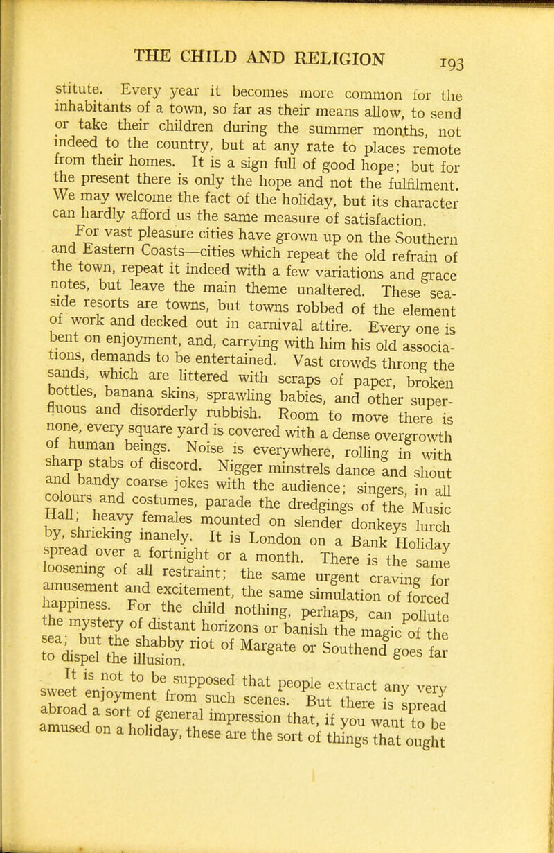stitute. Every year it becomes more common lor the mhabitants of a town, so far as their means allow, to send or take their children during the summer moiihs, not mdeed to the country, but at any rate to places remote from their homes. It is a sign fuU of good hope; but for the present there is only the hope and not the fulfilment We may welcome the fact of the hohday, but its character can hardly afford us the same measure of satisfaction. For vast pleasure cities have grown up on the Southern and Eastern Coasts—cities which repeat the old refrain of the town, repeat it indeed with a few variations and grace notes, but leave the main theme unaltered. These sea- side resorts are towns, but towns robbed of the element of work and decked out in carnival attire. Every one is bent on enjoyment, and, carrying with him his old associa- tions, demands to be entertained. Vast crowds throng the sands, which are httered with scraps of paper, broken bottles, banana skins, sprawhng babies, and other super- fluous and disorderly rabbish. Room to move there is none, every square yard is covered with a dense overgrowth of human beings. Noise is everywhere, rolhng in with sharp stabs of discord. Nigger minstrels dance Ld shout anxl bandy coarse jokes with the audience; singers, n al coburs and costumes, parade the dredgings of the Musk HaU heavy females mounted on slender donkeys lurch by, shrieking inanely. It is London on a Bank HolX spread over a fortnight or a month. There is tl^ ame oosemng of aU restraint; the same urgent craving or amusement and excitement, the same simulation of forced tne mystery of distant horizons or banish the made of tho ?ris^.' its°' - southed;:! t at,?!.' =°--,f fenerai impression that, if you wLntTbe amused on a hoMay, these are the sort of thLgs that o'5^1rt