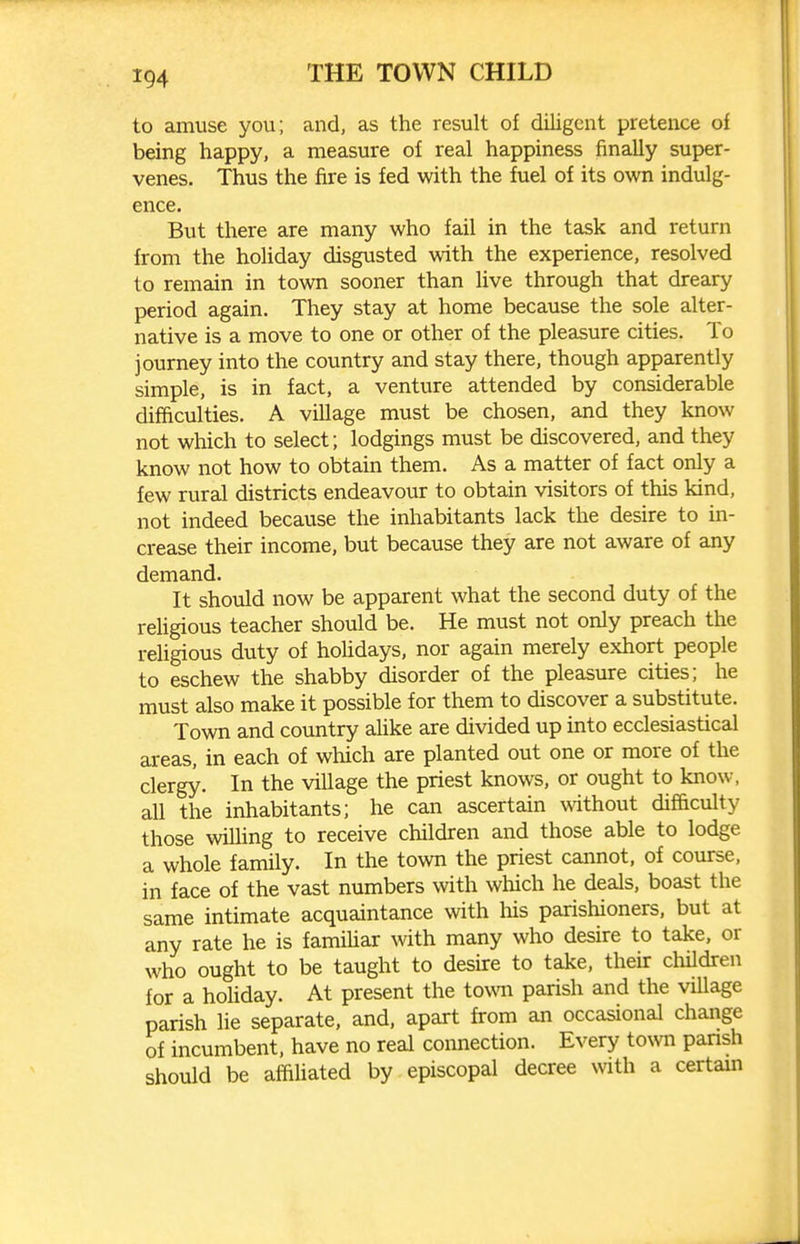 to amuse you; and, as the result of diligent pretence of being happy, a measure of real happiness finally super- venes. Thus the fire is fed with the fuel of its own indulg- ence. But there are many who fail in the task and return from the hohday disgusted with the experience, resolved to remain in town sooner than live through that dreary period again. They stay at home because the sole alter- native is a move to one or other of the pleasure cities. To journey into the country and stay there, though apparently simple, is in fact, a venture attended by considerable difficulties. A village must be chosen, and they know not which to select; lodgings must be discovered, and they know not how to obtain them. As a matter of fact only a few rural districts endeavour to obtain visitors of this kind, not indeed because the inhabitants lack the desire to in- crease their income, but because they are not aware of any demand. It should now be apparent what the second duty of the religious teacher should be. He must not only preach the religious duty of holidays, nor again merely exhort people to eschew the shabby disorder of the pleasure cities; he must also make it possible for them to discover a substitute. Town and country aUke are divided up into ecclesiastical areas, in each of which are planted out one or more of the clergy. In the village the priest knows, or ought to know, all the inhabitants; he can ascertain without difficulty those willing to receive children and those able to lodge a whole family. In the town the priest cannot, of course, in face of the vast numbers with which he deals, boast the same intimate acquaintance with his parishioners, but at any rate he is famihar with many who desire to take, or who ought to be taught to desire to take, their children for a holiday. At present the town parish and the village parish lie separate, and, apart from an occasional change of incumbent, have no real connection. Every to\vn pansh should be affiliated by episcopal decree with a certam