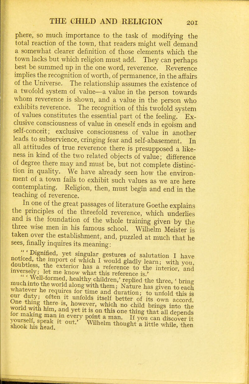 phere, so much importance to the task of modifying the total reaction of the town, that readers might well demand a somewhat clearer definition of those elements which the town lacks but which reUgion must add. They can perhaps best be summed up in the one word, reverence. Reverence imphes the recognition of worth, of permanence, in the affairs of the Universe. The relationship assumes the existence of a twofold system of value—a value in the person towards whom reverence is shown, and a value in the person who exhibits reverence. The recognition of this twofold system of values constitutes the essential part of the feehng. Ex- clusive consciousness of value in oneself ends in egoism and self-conceit; exclusive consciousness of value in another leads to subservience, cringing fear and self-abasement. In all attitudes of true reverence there is presupposed a like- ness in kind of the two related objects of value; difference of degree there may and must be, but not complete distinc- tion in quality. We have already seen how the environ- ment of a town fails to exhibit such values as we are here contemplating. ReUgion, then, must begin and end in the teaching of reverence. In one of the great passages of literature Goethe explains the principles of the threefold reverence, which underUes and is the foundation of the whole training given by the three wise men in his famous school. Wilhelm Meister is taken over the establishment, and, puzzled at much that he sees, finally inquires its meaning: r.J' 'F^^u^^^^' singular gestures of salutation I have noticed, the import of which I would gladly learn; with you doubtless, the exterior has a reference to the interio? and '''nl^'nl'^ ^l^a^ ^his reference is.' ' Well-formed, healthy children,' rephed the three ' brin? Sever'h*?'Nature has gSto eS Jur dS.^'K^^r iJf^^^^d duration; to Enfold this is One tS tW. i= Itself better of its own accord, worid wfth £ however, which no child brings into the m makW t^ ° ^^^8 th^* all depends ouSelf sDeXif^o^'^ Pw?.* t discover it sK Is EeaS ^'^^'^^ ^ ^^Wle. then