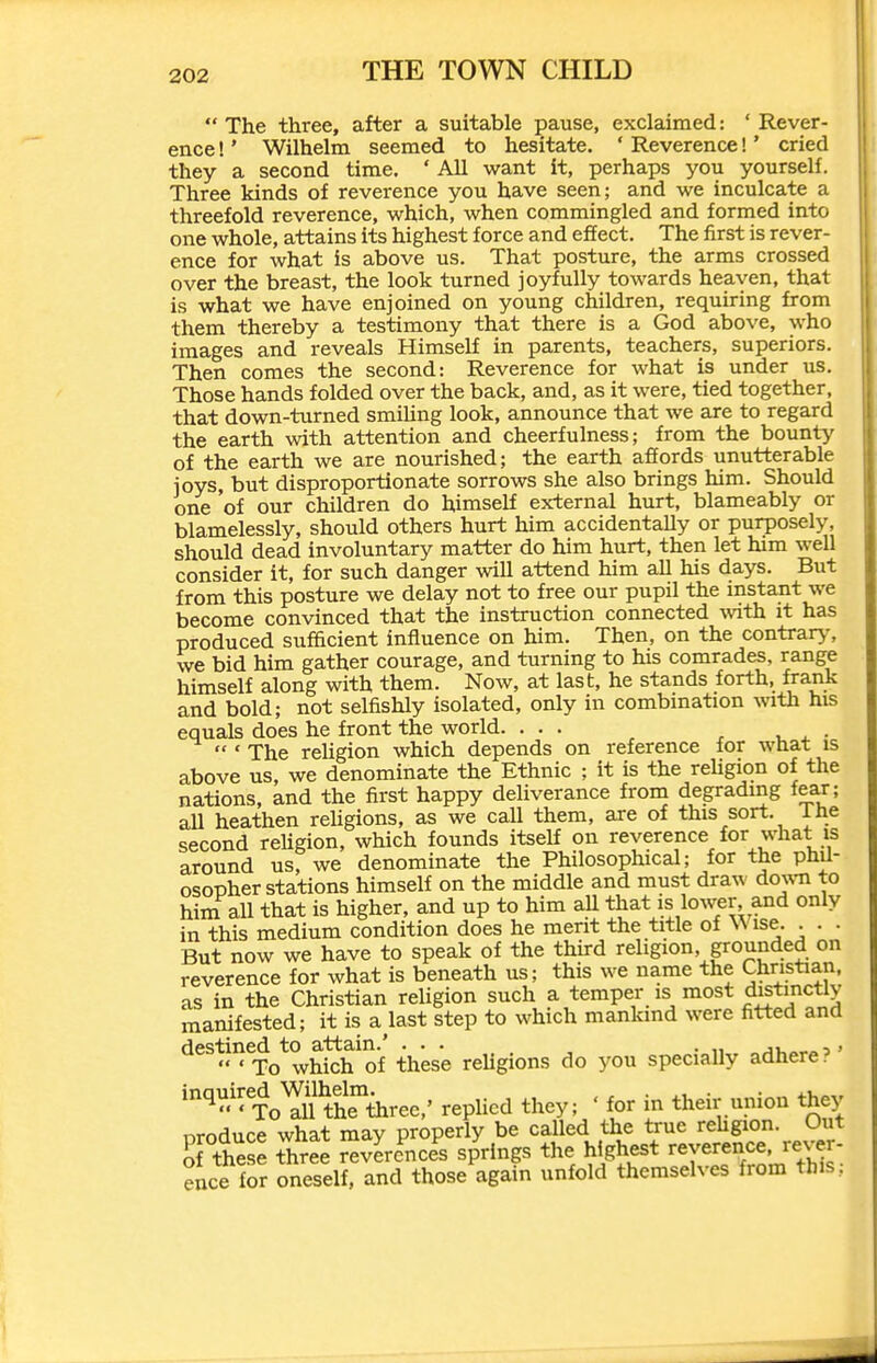 The three, after a suitable pause, exclaimed: 'Rever- ence !' Wilhelm seemed to hesitate. ' Reverence!' cried they a second time. ' All want it, perhaps you yourself. Three kinds of reverence you have seen; and we inculcate a threefold reverence, which, when commingled and formed into one whole, attains its highest force and effect. The first is rever- ence for what is above us. That posture, the arms crossed over the breast, the look turned joyfully towards heaven, that is what we have enjoined on young children, requiring from them thereby a testimony that there is a God above, who images and reveals Himself in parents, teachers, superiors. Then comes the second: Reverence for what is under us. Those hands folded over the back, and, as it were, tied together, that down-turned smiUng look, announce that we are to regard the earth with attention and cheerfulness; from the bounty of the earth we are nourished; the earth afiords unutterable joys, but disproportionate sorrows she also brings him. Should one of our children do himself external hurt, blameably or blamelessly, should others hurt him accidentally or purposely, should dead involuntary matter do him hurt, then let him well consider it, for such danger will attend him all his days. But from this posture we delay not to free our pupil the instant we become convinced that the instruction connected mth it has produced sufficient influence on him. Then, on the contrary, we bid him gather courage, and turning to his comrades, range himself along with them. Now, at last, he stands forth, frank and bold; not selfishly isolated, only in combination with his equals does he front the world. ...  ' The rehgion which depends on reference for wnat is above us, we denominate the Ethnic ; it is the religion of the nations, and the first happy deliverance from degrading fear; all heathen reUgions, as we call them, are of this sort, ihe second rehgion, which founds itself on reverence for what is around us, we denominate the Philosophical; for the phil- osopher stations himself on the middle and must draw do%vn to him all that is higher, and up to him aU that is lower and only in this medium condition does he merit the title of Wise. . . . But now we have to speak of the third religion grounded on reverence for what is beneath us; this we name the Christian, as in the Christian religion such a temper is most distinctly manifested; it is a last step to which mankind were fitted and destined to attain.' ... . 'To which of these reUgions do you specially adhere? mqmred^WUhelm^^^^^^ repUcd they; ' for in their union they nroduce what may properly be called the true rehgion. Out Sf these three revlrc^nce^s sp'^rings the highest reverence, rever ence for oneself, and those again unfold themselves from this,